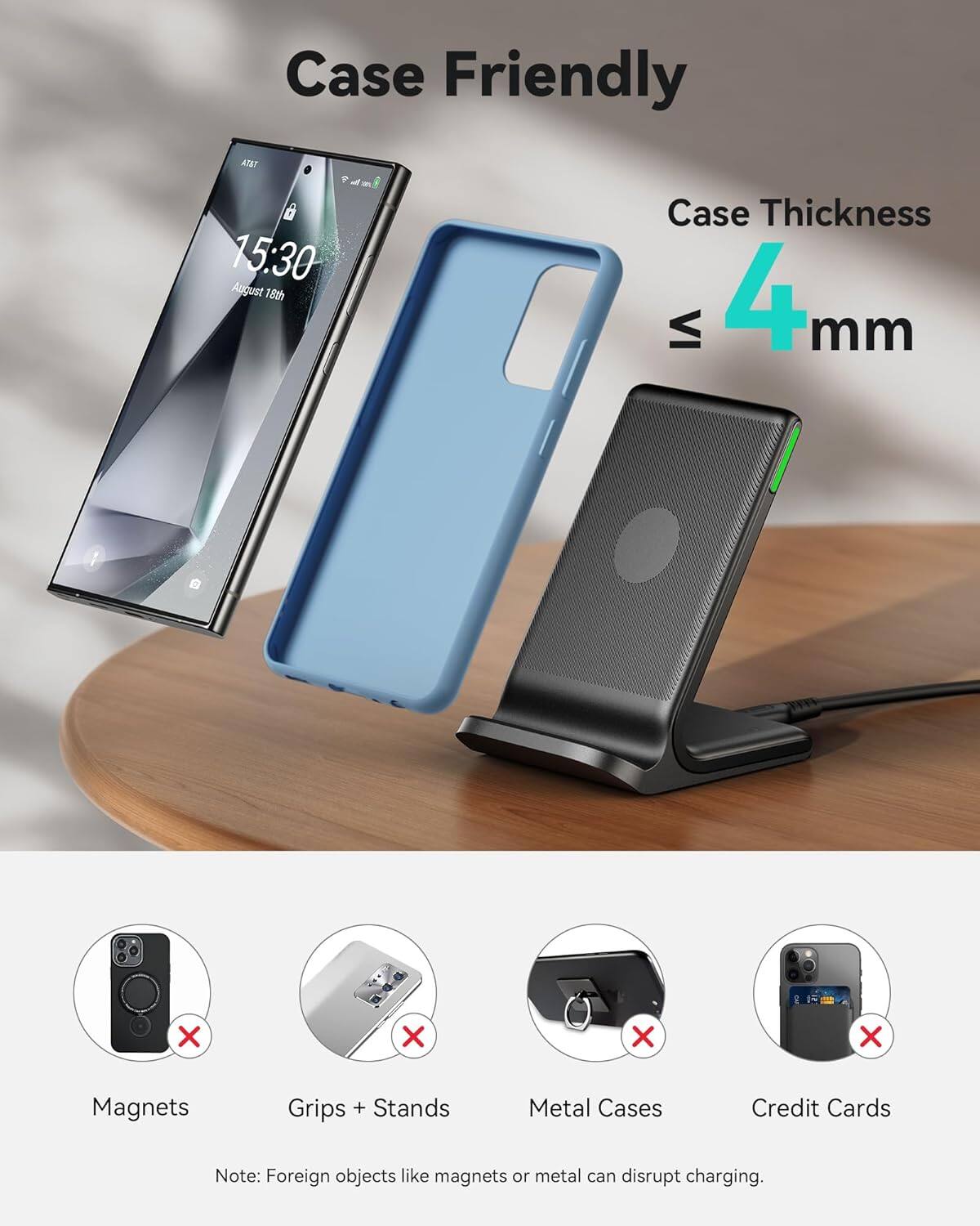 Case Friendly
Case Thickness ≤ 4mm
Magnets
Grips + Stands
Metal Cases
Credit Cards
Note: Foreign objects like magnets or metal can disrupt charging.