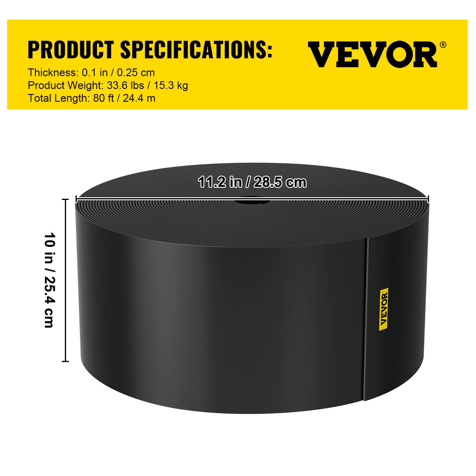 PRODUCT SPECIFICATIONS:  
Thickness: 0.1 in / 0.25 cm  
Product Weight: 33.6 lbs / 15.3 kg  
Total Length: 80 ft / 24.4 m  

11.2 in / 28.5 cm  
10 in / 25.4 cm  

VEVOR