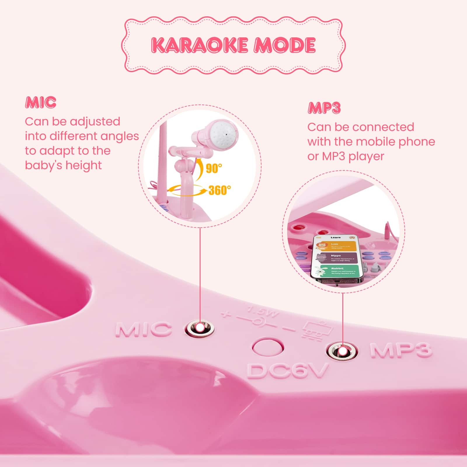 KARAOKE MODE MIC: Can be adjusted into different angles to adapt to the baby's height. 90° MP3: Can be connected with the mobile phone or MP3 player. 360° DC6V: MIC & MP3 player.