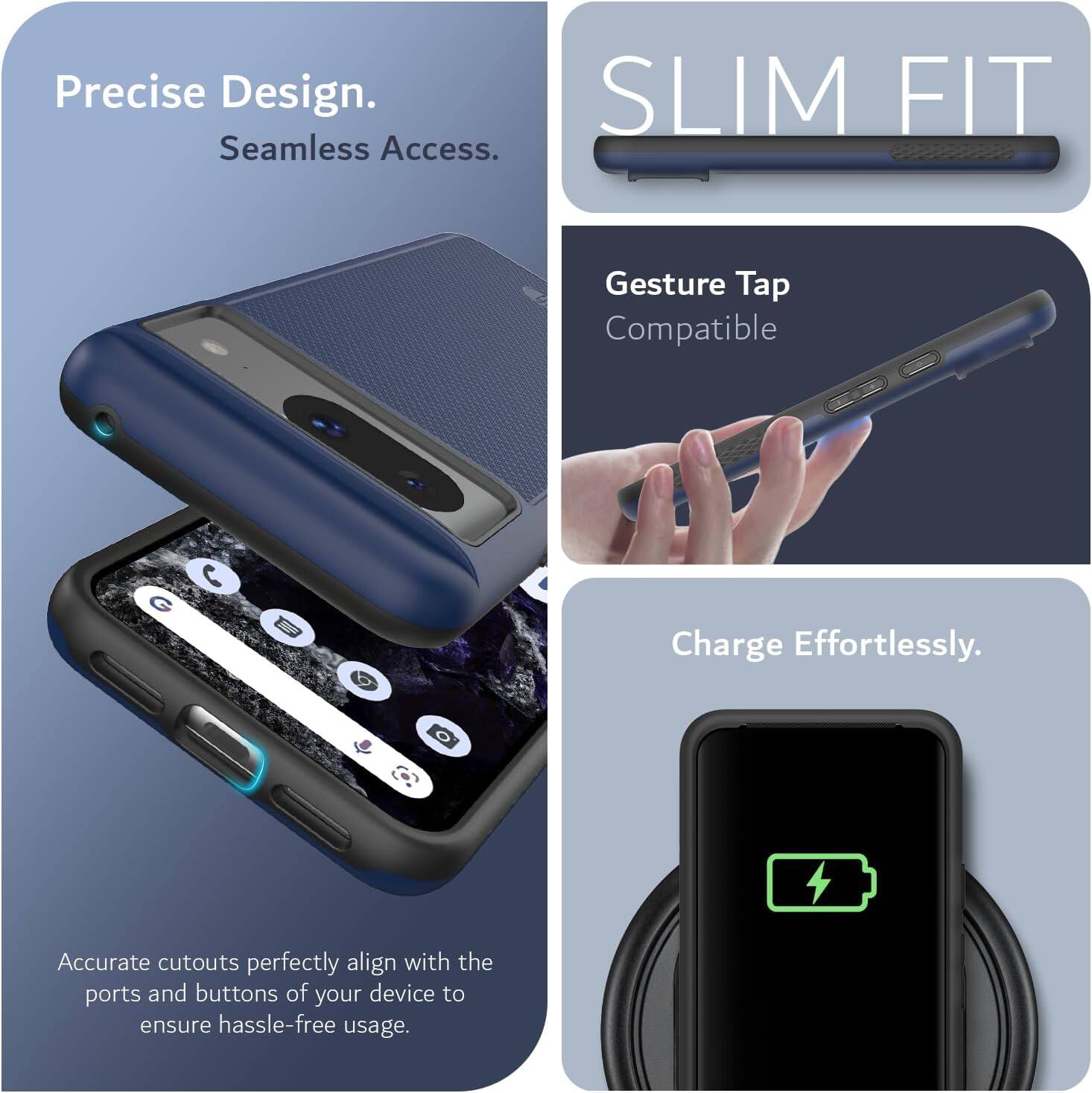 Precise Design.  
Seamless Access.  

SLIM FIT  

Gesture Tap Compatible  

Charge Effortlessly.  

Accurate cutouts perfectly align with the ports and buttons of your device to ensure hassle-free usage.
