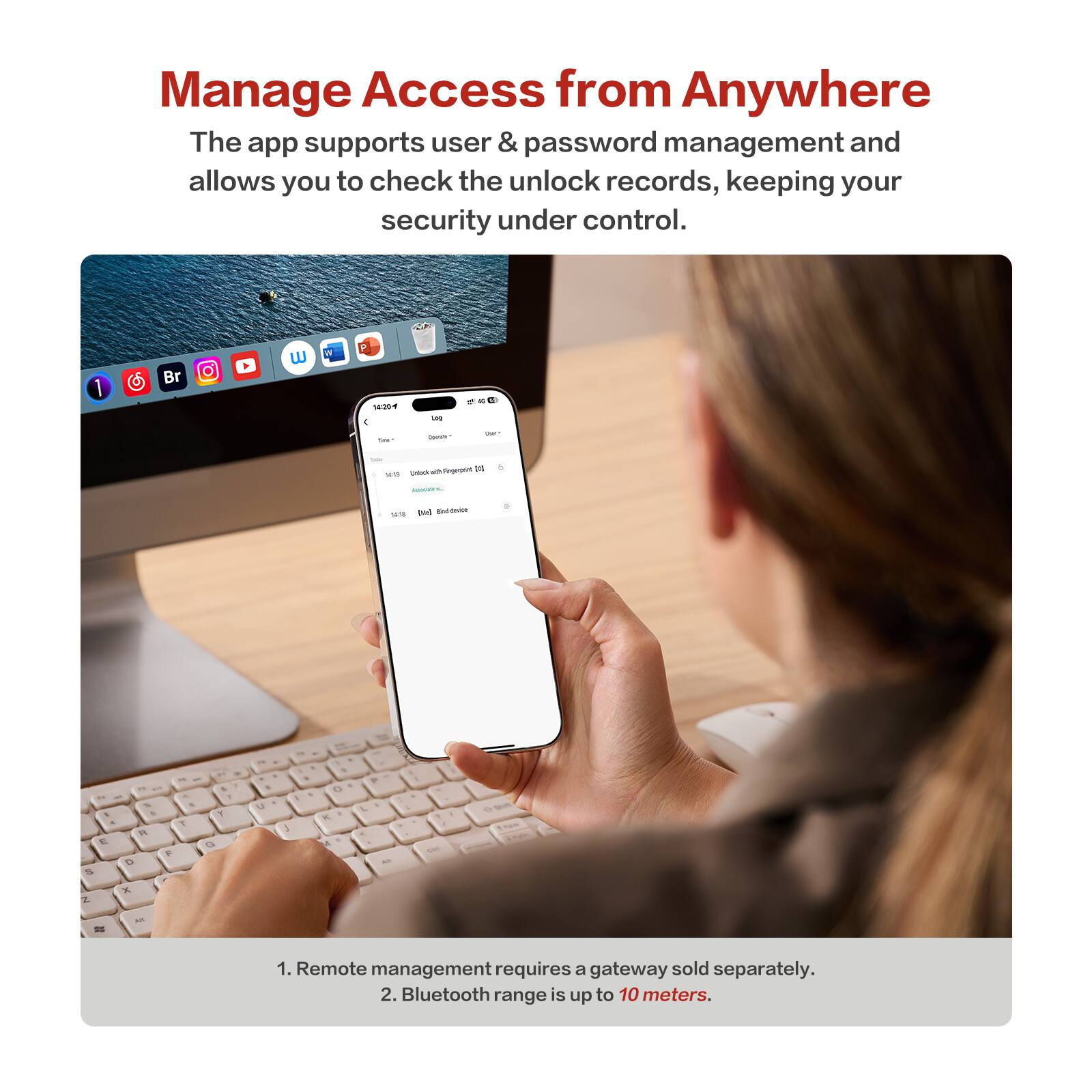 Manage Access from Anywhere

The app supports user & password management and allows you to check the unlock records, keeping your security under control.

1. Remote management requires a gateway sold separately.
2. Bluetooth range is up to 10 meters.