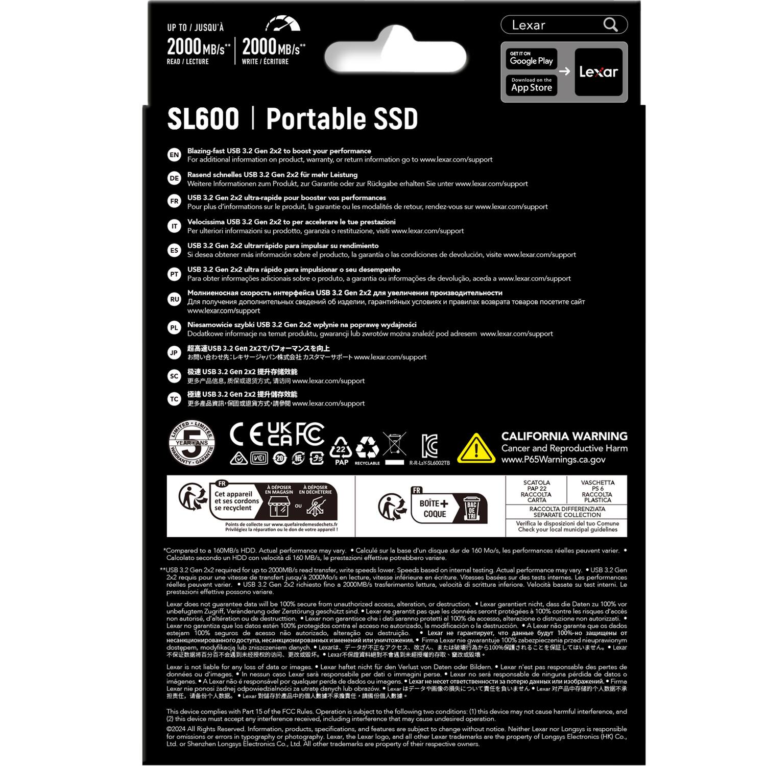 JUSOU 2000 MB/s 2000 MB/s LECTURE CRITURE SL600 Portable SSD Lexar Google Play App Store Lexar Biazing-fast performance adiditional information product, warranty information Rasend schnelles Leistung Weitere Informationen Procukt, Garantie Muckgabe erhalten utrorapide booster performances d'informations produit. garantie modalits Velocissima accelerare prestazioni uiterion informazioni prodotto garanzia restituzione ultrampido impulsar rendimiento obtener informacion producto. garantia condiciones rpido impulsionar desempenho informages adcionas produto, nformaes devoluio, www.lexar.com/support

SL600 | Portable SSD

- EN: Blazing-fast USB 3.2 Gen 2x2 boosts your performance
- DE: Rasend schnelles USB 3.2 Gen 2x2 für mehr Leistung
- FR: USB 3.2 Gen 2x2 ultra-rapide pour booster vos performances
- IT: Velocissima USB 3.2 Gen 2x2 per accelerare le tue prestazioni
- ES: USB 3.2