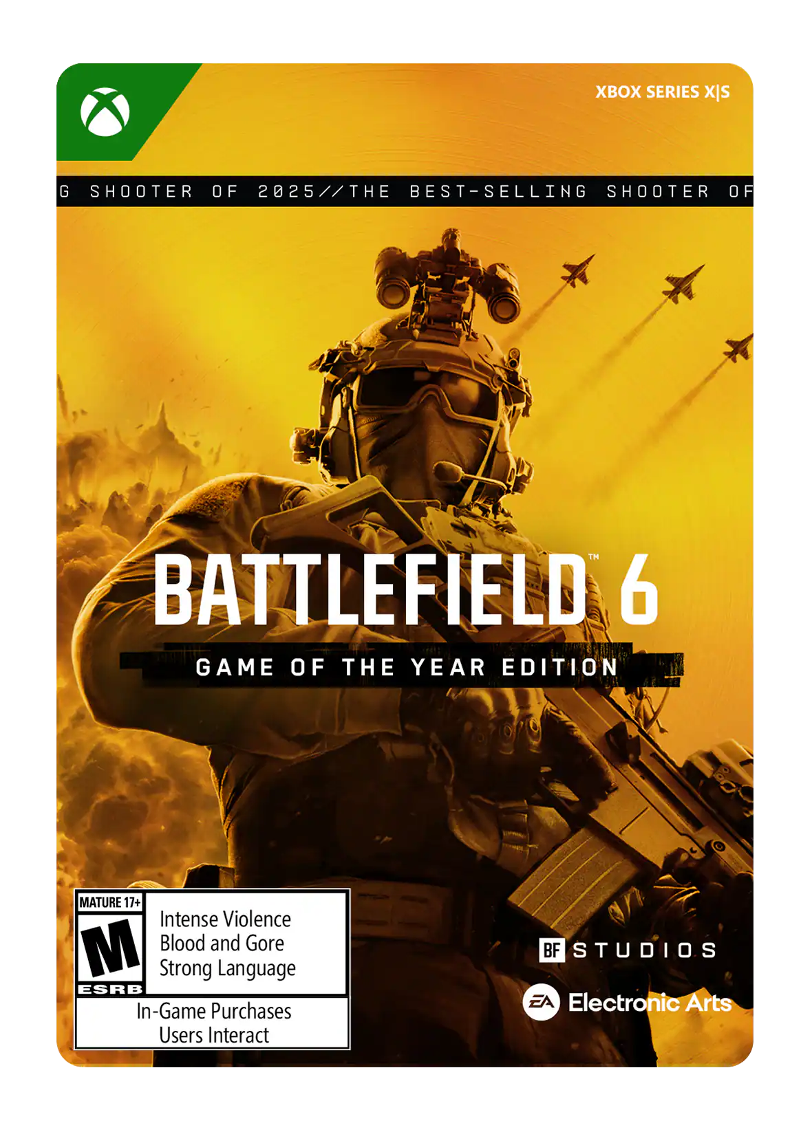 XBOX SERIES X|S

G SHOOTER OF 2025 // THE BEST-SELLING SHOOTER OF

BATTLEFIELD 6 GAME OF THE YEAR EDITION

MATURE 17+ Intense Violence Blood and Gore Strong Language ESRB In-Game Purchases Users Interact

BF STUDIOS EA Electronic Arts - M (Mature 17+)
