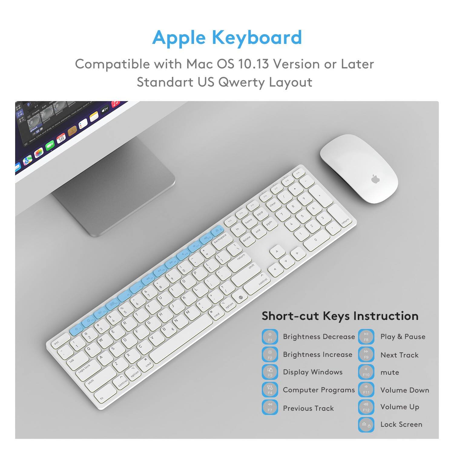 Apple Keyboard

Compatible with Mac OS 10.13 Version or Later  
Standard US Qwerty Layout

Short-cut Keys Instruction

- Brightness Decrease: F1
- Brightness Increase: F2
- Display Windows: F10
- Computer Programs: F11
- Previous Track: F12
- Play & Pause: F13
- Next Track: F14
- Volume Down: F15
- Volume Up: F16
- Lock Screen: F17