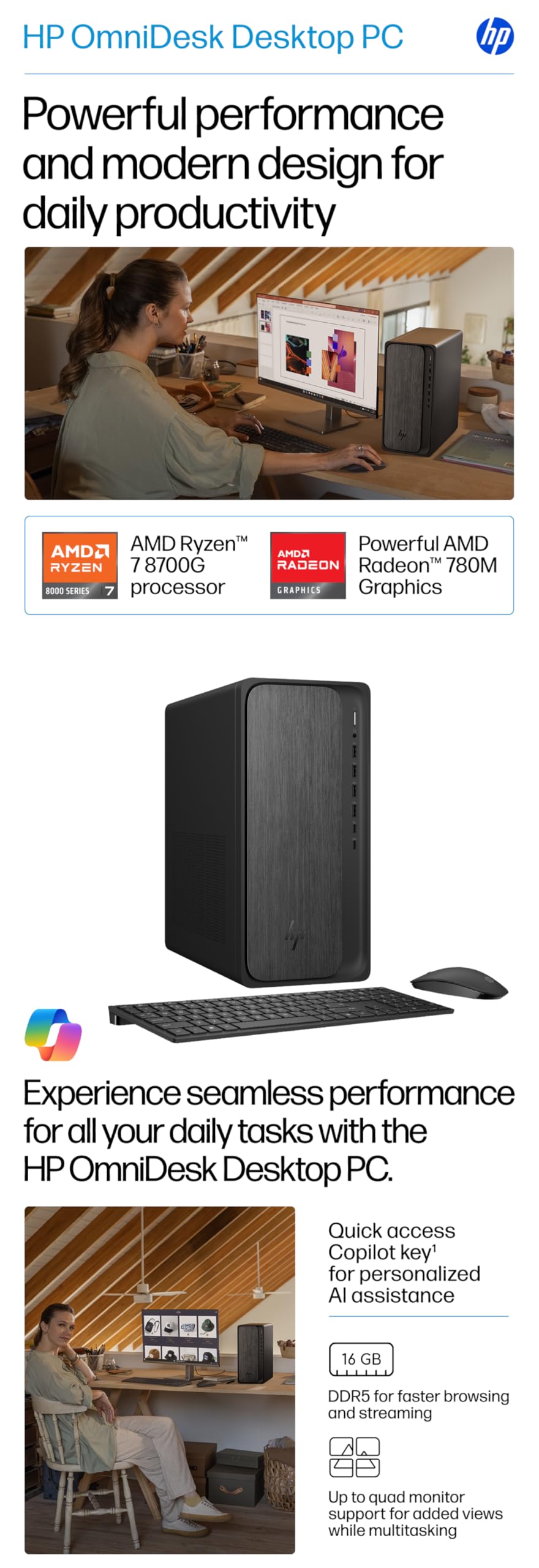 HP OmniDesk Desktop PC

Powerful performance and modern design for daily productivity

AMD Ryzen™ 7 8700G processor  
AMD Radeon™ 780M Graphics

Experience seamless performance for all your daily tasks with the HP OmniDesk Desktop PC.

- Quick access Copilot key' for personalized AI assistance
- 16 GB DDR5 for faster browsing and streaming
- Up to quad monitor support for added views while multitasking