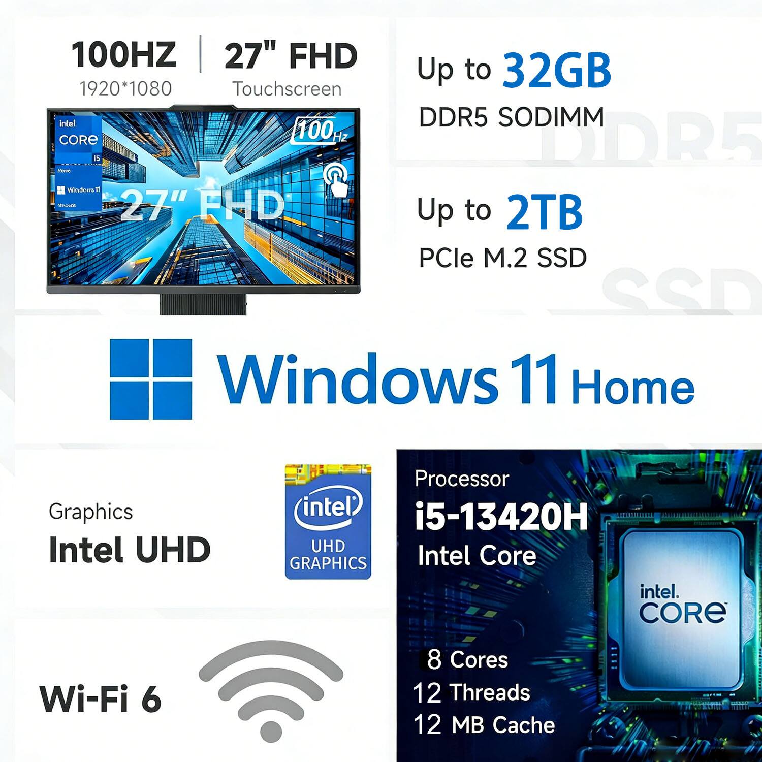 100Hz 27" FHD  
1920*1080  
Touchscreen  

Up to 32GB DDR5 SODIMM  

Up to 2TB PCIe M.2 SSD  

Windows 11 Home  

Graphics: Intel UHD  

Wi-Fi 6  

Processor: Intel Core i5-13420H  
8 Cores  
12 Threads  
12 MB Cache