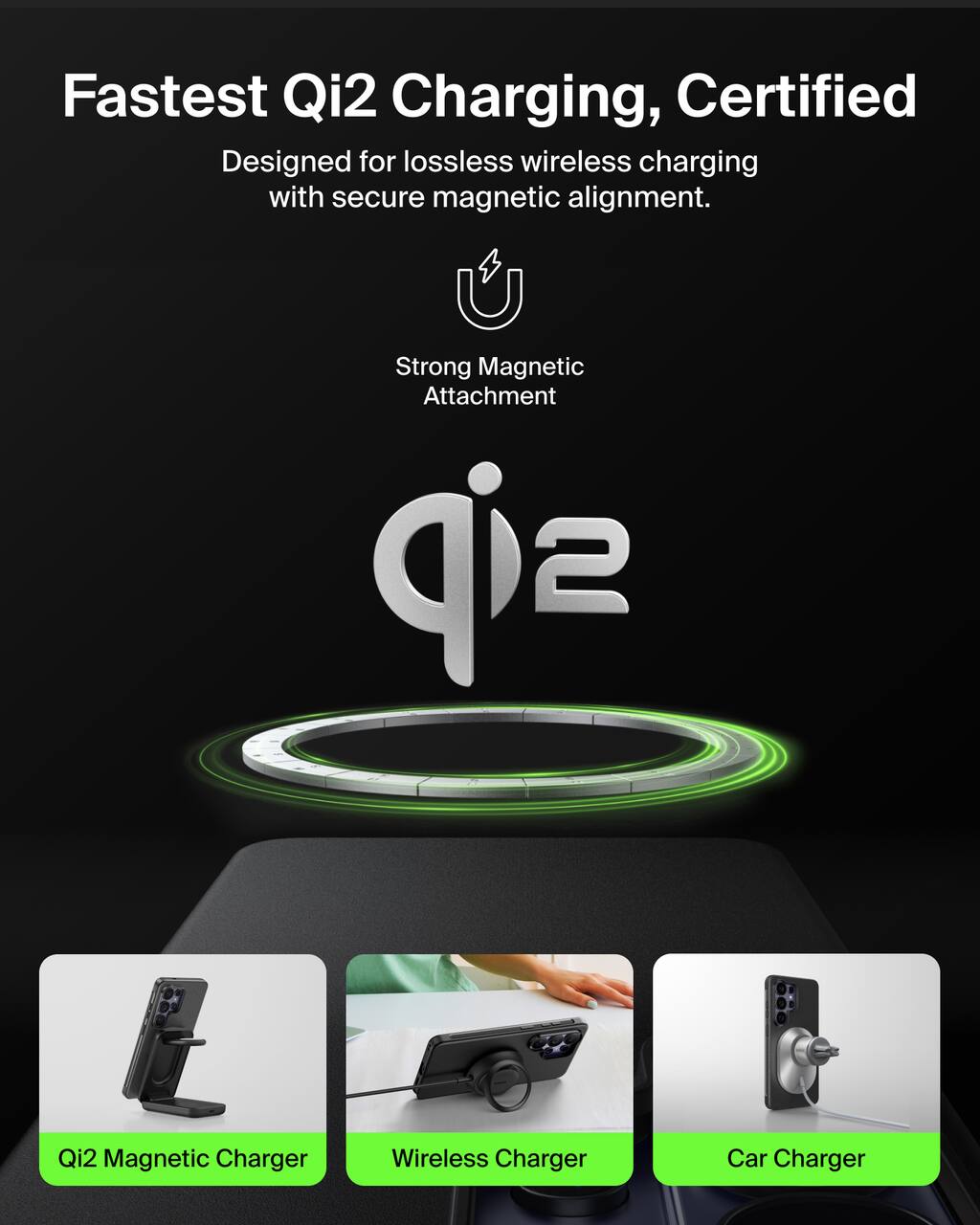 Fastest Qi2 Charging, Certified  
Designed for lossless wireless charging with secure magnetic alignment.  

Strong Magnetic Attachment  

Qi2 Magnetic Charger  
Wireless Charger  
Car Charger