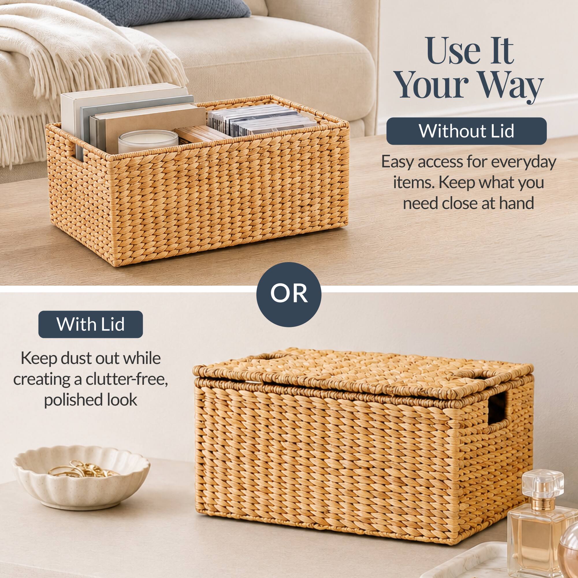 Use It Your Way

Without Lid
Easy access for everyday items. Keep what you need close at hand

OR

With Lid
Keep dust out while creating a clutter-free, polished look