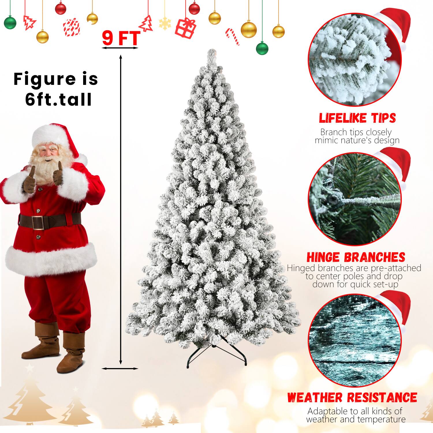 9 FT

Figure is 6ft. tall

LIFELIKE TIPS
Branch tips closely mimic nature's design

HINGE BRANCHES
Hinged branches are pre-attached to center poles and drop down for quick set-up

WEATHER RESISTANCE
Adaptable to all kinds of weather and temperature