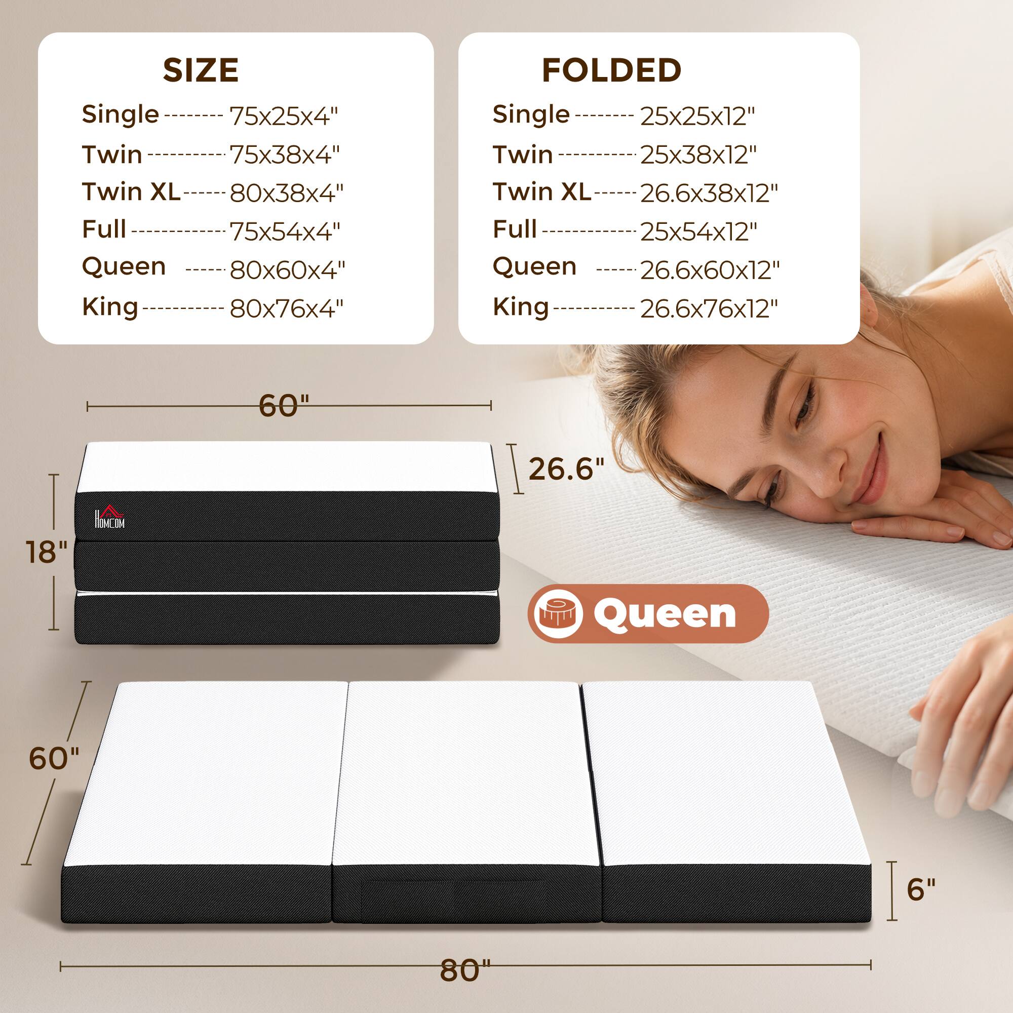 SIZE  
Single 75x25x4"  
Twin 75x38x4"  
Twin XL 80x38x4"  
Full 75x54x4"  
Queen 80x60x4"  
King 80x76x4"  

FOLDED  
Single 25x25x12"  
Twin 25x38x12"  
Twin XL 26.6x38x12"  
Full 25x54x12"  
Queen 26.6x60x12"  
King 26.6x76x12"  

60" 26.6" 18"  
MCM Queen 60" 6" 80"