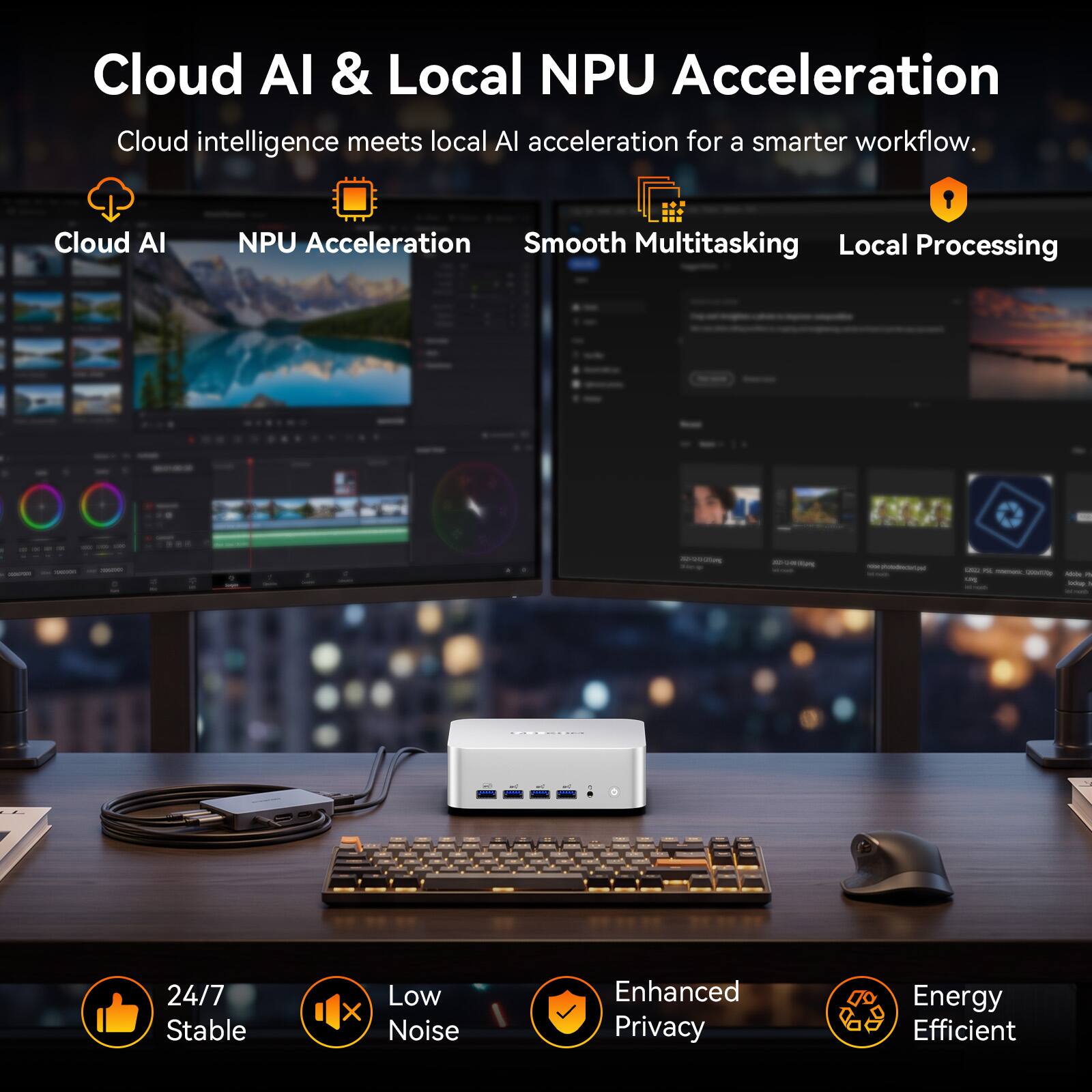 Cloud AI & Local NPU Acceleration  
Cloud intelligence meets local AI acceleration for a smarter workflow.

- Cloud AI
- NPU Acceleration
- Smooth Multitasking
- Local Processing

24/7 Stable  
Low Noise  
Enhanced Privacy  
Energy Efficient