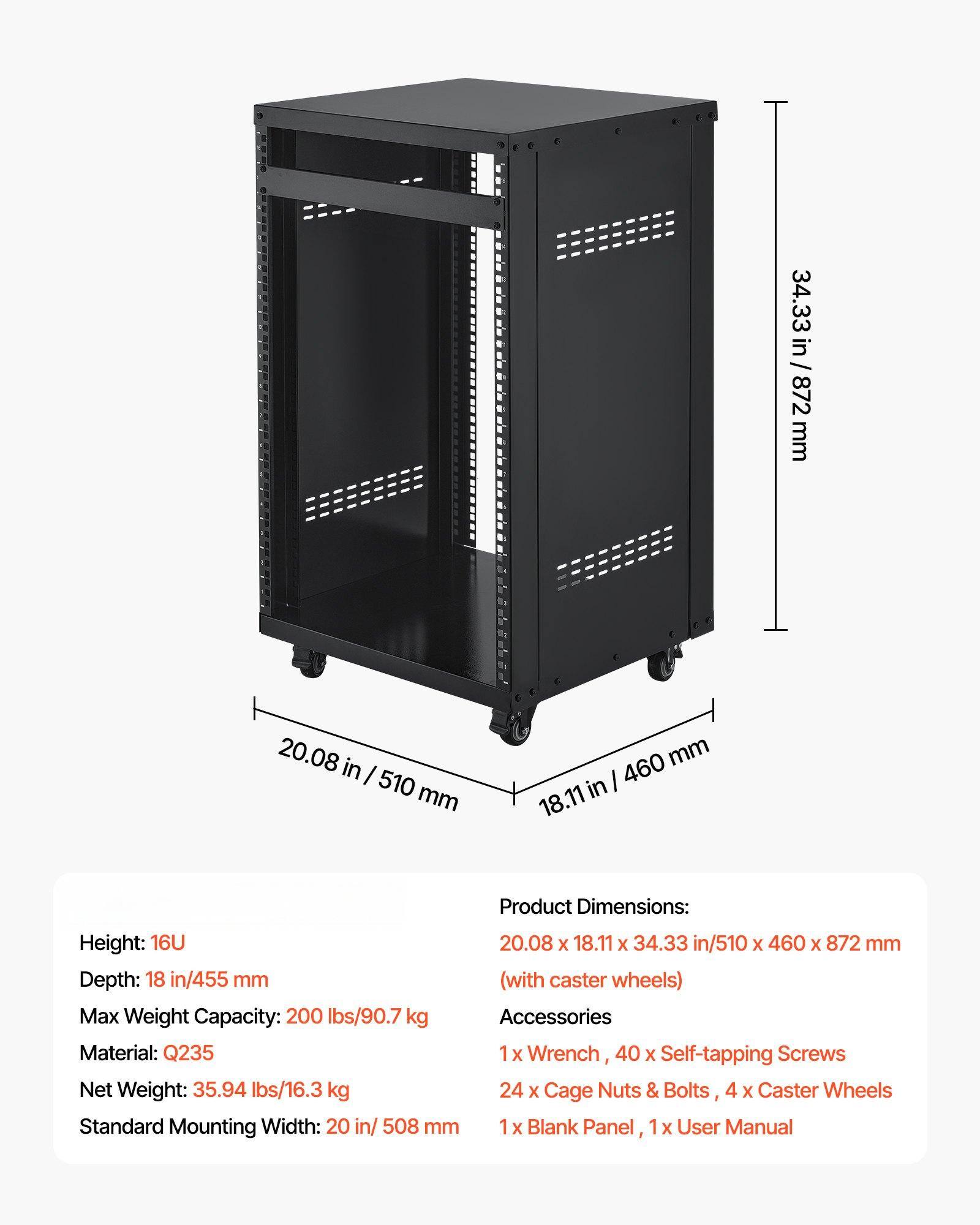 **Product Dimensions:**
- Height: 16U
- Depth: 18 in / 455 mm (with caster wheels)
- Max Weight Capacity: 200 lbs / 90.7 kg
- Material: Q235
- Net Weight: 35.94 lbs / 16.3 kg
- Standard Mounting Width: 20 in / 508 mm

**Product Dimensions:**
- 20.08 x 18.11 x 34.33 in / 510 x 460 x 872 mm (with caster wheels)

**Accessories:**
- 1 x Wrench
- 40 x Self-tapping Screws
- 24 x Cage Nuts & Bolts
- 4 x Caster Wheels
- 1 x Blank Panel
- 1 x User Manual