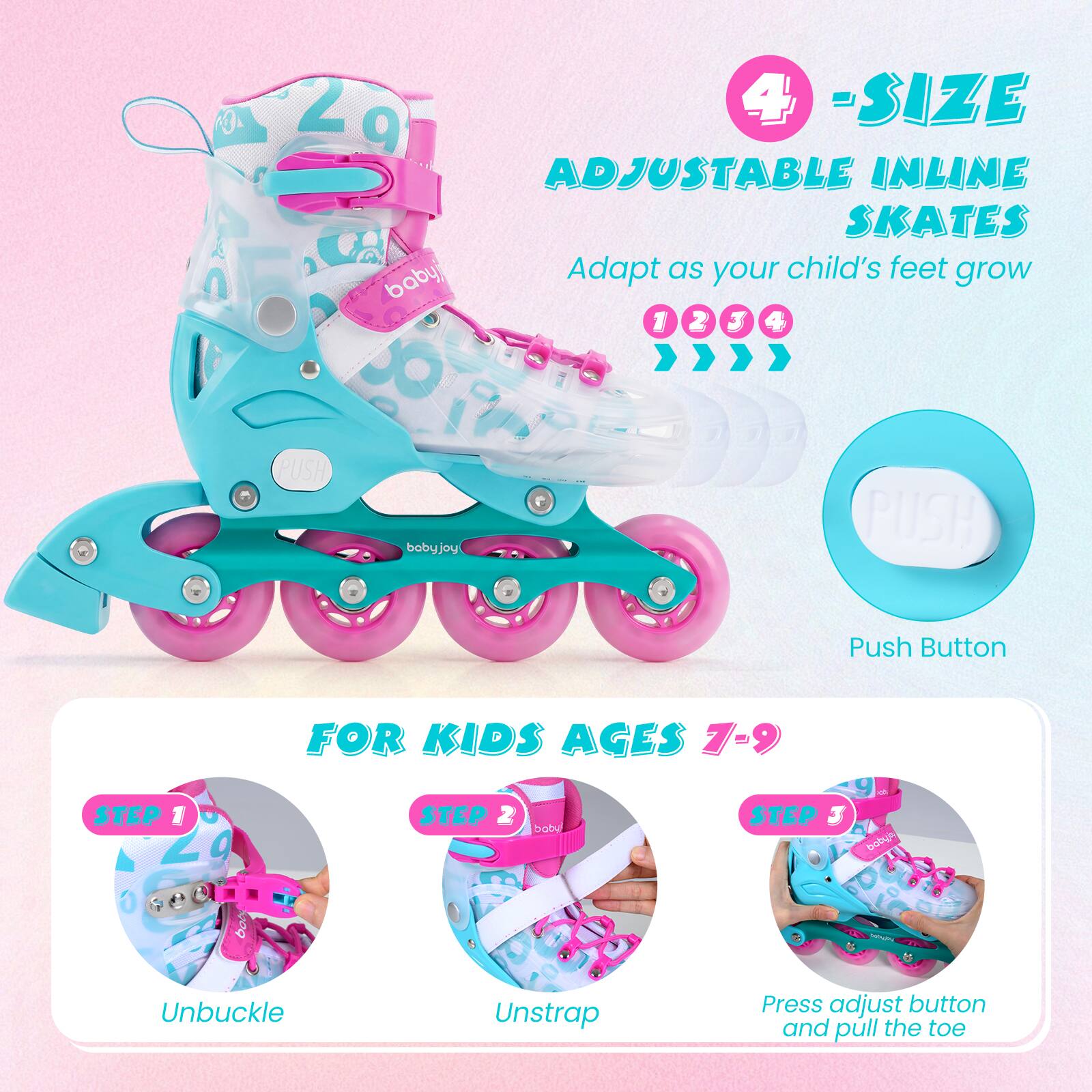 4-SIZE ADJUSTABLE INLINE SKATES  
Adapt as your child's feet grow  

FOR KIDS AGES 7-9  

STEP 1: Unbuckle  
STEP 2: Unstrap  
STEP 3: Press adjust button and pull the toe  

Push Button