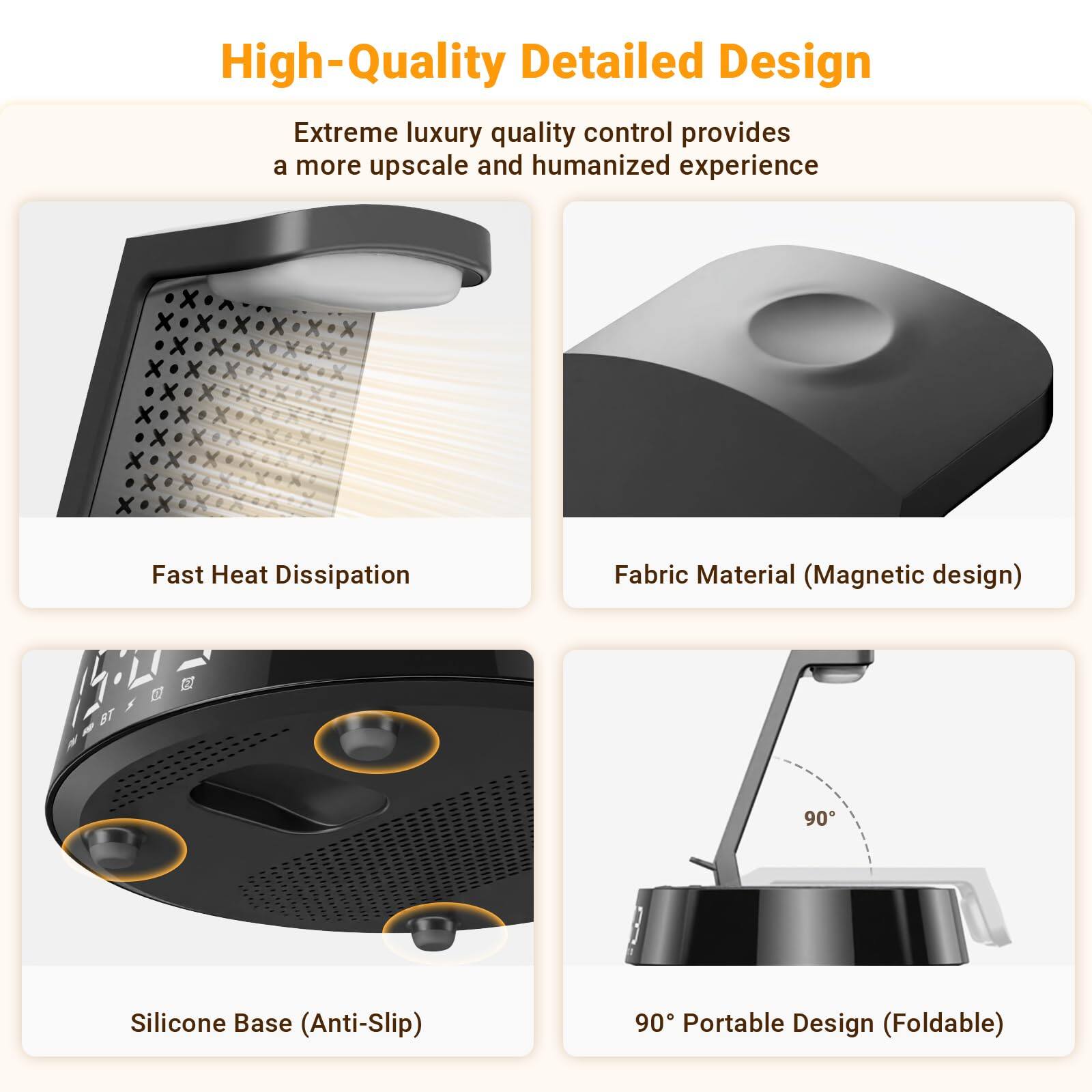 High-Quality Detailed Design

Extreme luxury quality control provides a more upscale and humanized experience

- Fast Heat Dissipation
- Fabric Material (Magnetic design)
- Silicone Base (Anti-Slip)
- 90° Portable Design (Foldable)