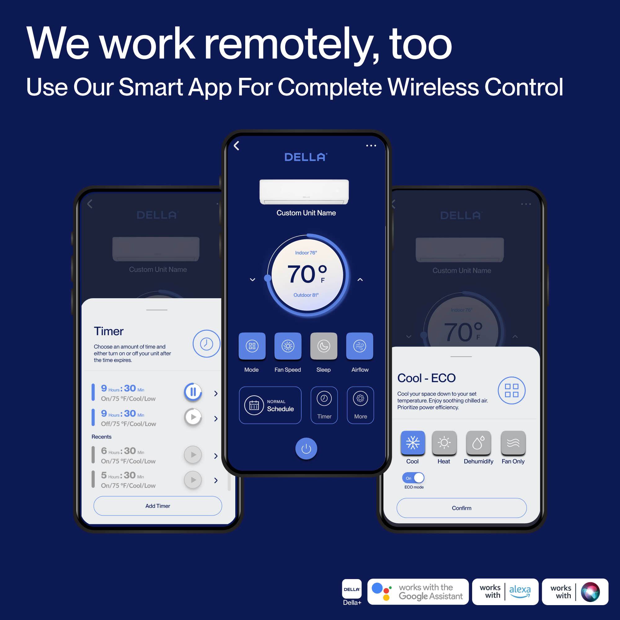 We work remotely, too  
Use Our Smart App For Complete Wireless Control  

DELLA:  
Custom Unit Name  

Timer  
Choose an amount of time and either turn on or off your unit after the time expires  
- 9 Hr: 30 Min  
  On/75 F/Cool/Low  
- 9 Hr: 30 Min  
  Off/75 F/Cool/Low  
- 6 Hr: 30 Min  
  On/75 F/Cool/Low  
- 5 Hr: 30 Min  
  On/75 F/Cool/Low  

Mode  
Fan Speed  
Schedule  
Sleep  
Airflow  
Timer  
More  

Cool - ECO  
Cool your space down to your set temperature. Enjoy soothing chilled air. Prioritize power efficiency.  
- Cool  
- Heat  
- Dehumidify  
- Fan Only  

DELLA+ works with the Google Assistant, Alexa, and works with other smart home systems.