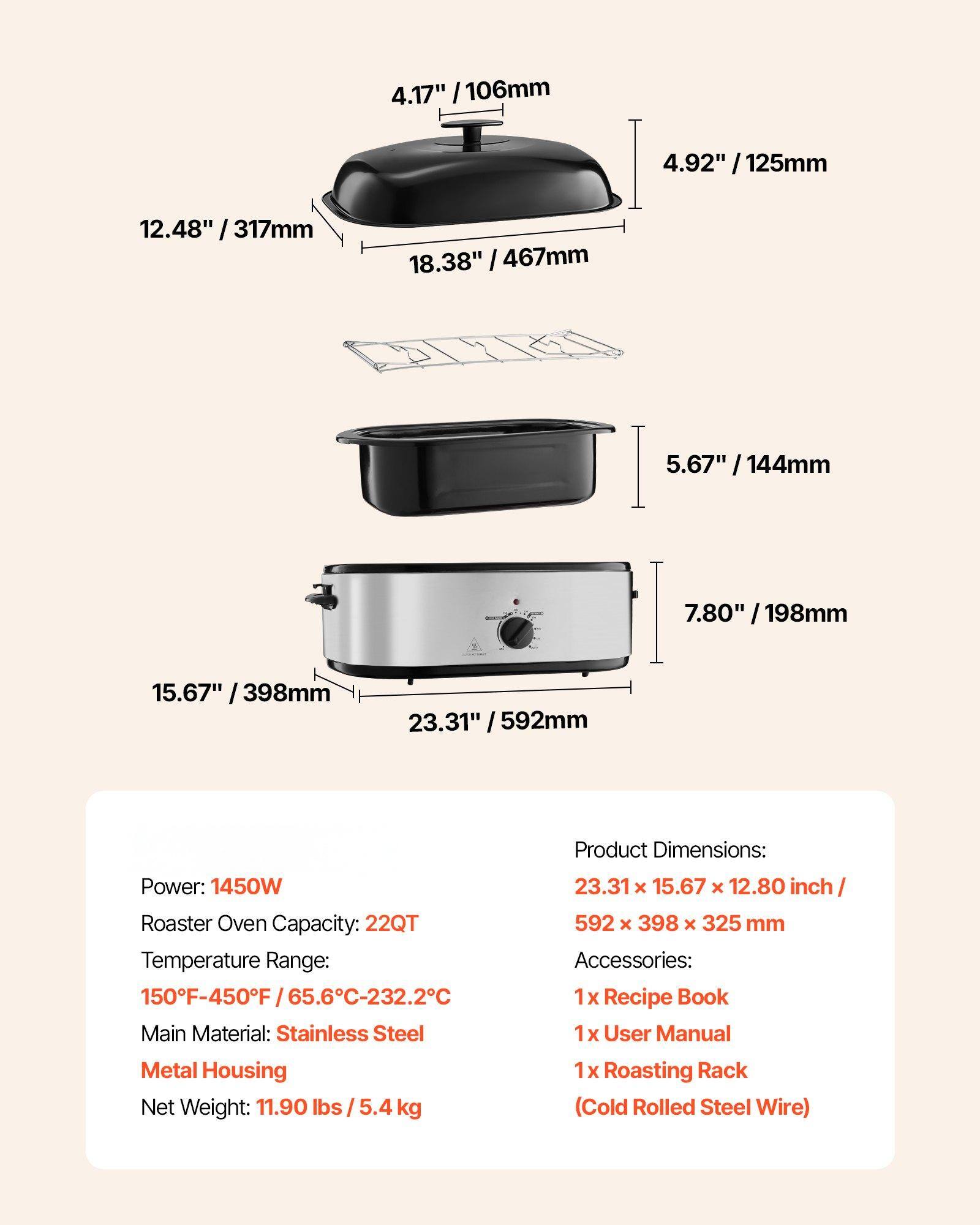**Product Dimensions:**
- 23.31" x 15.67" x 12.80" inch / 592 x 398 x 325 mm

**Power:** 1450W

**Roaster Oven Capacity:** 22QT

**Temperature Range:** 150°F-450°F / 65.6°C-232.2°C

**Main Material:** Stainless Steel Metal Housing

**Net Weight:** 11.90 lbs / 5.4 kg

**Accessories:**
- 1 x Recipe Book
- 1 x User Manual
- 1 x Roasting Rack (Cold Rolled Steel Wire)

**Dimensions:**
- 4.17" / 106mm
- 4.92" / 125mm
- 5.67" / 144mm
- 7.80" / 198mm
- 12.48" / 317mm
- 15.67" / 398mm
- 18.38" / 