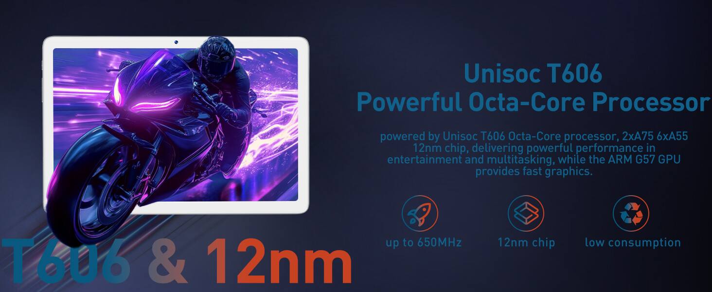 Unisoc T606 Powerful Octa-Core Processor

powered by Unisoc T606 Octa-Core processor, 2xA75 6xA55 12nm chip, delivering powerful performance in entertainment and multitasking, while the ARM G57 GPU provides fast graphics.

- up to 650MHz
- 12nm chip
- low consumption