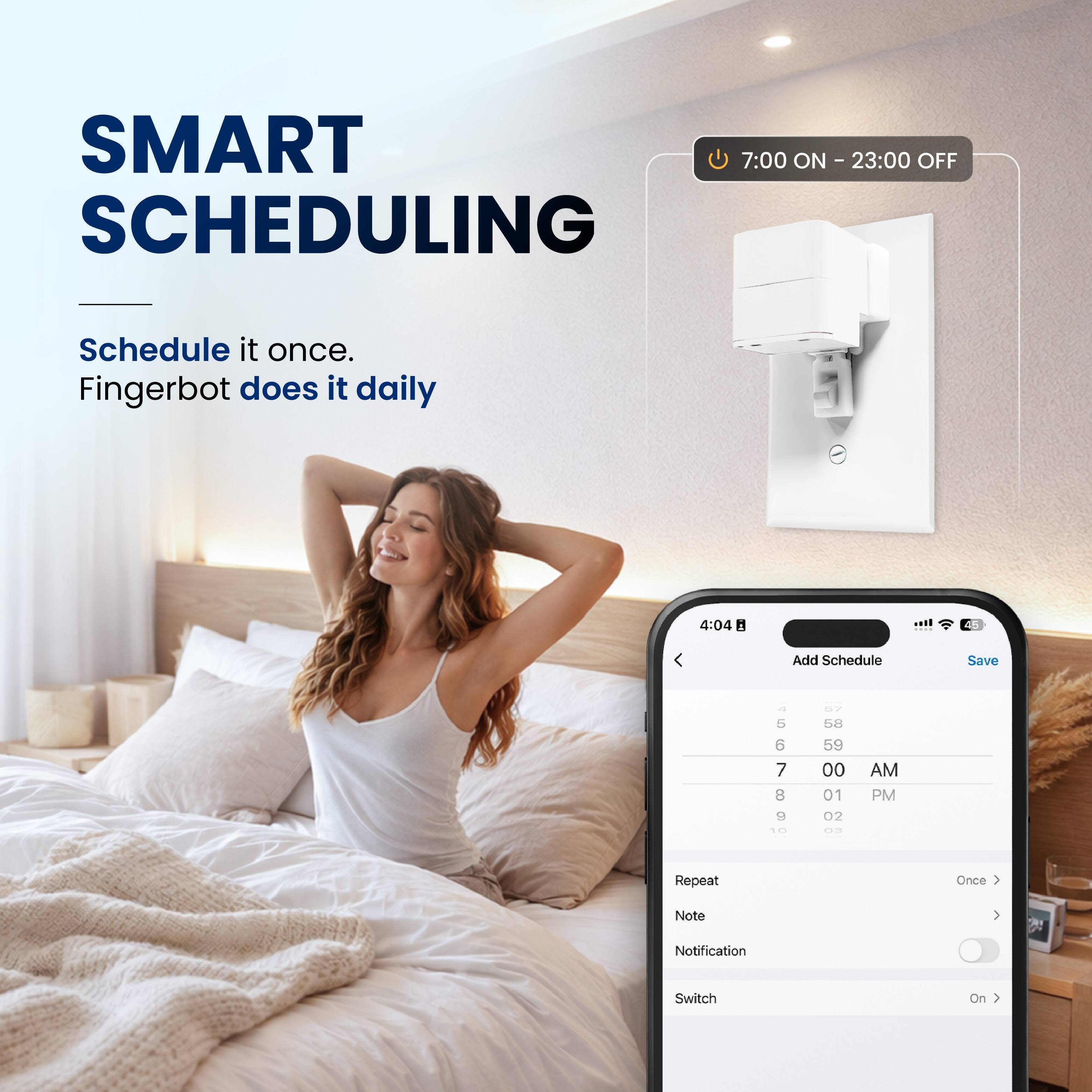 SMART SCHEDULING

Schedule it once.  
Fingerbot does it daily

7:00 ON - 23:00 OFF

4:04  
Add Schedule  
Save

5 6 7  
B 9 - T 68 59 00 01 02 ...  
AM PM  
Repeat Once  
Note  
Notification  
Switch On