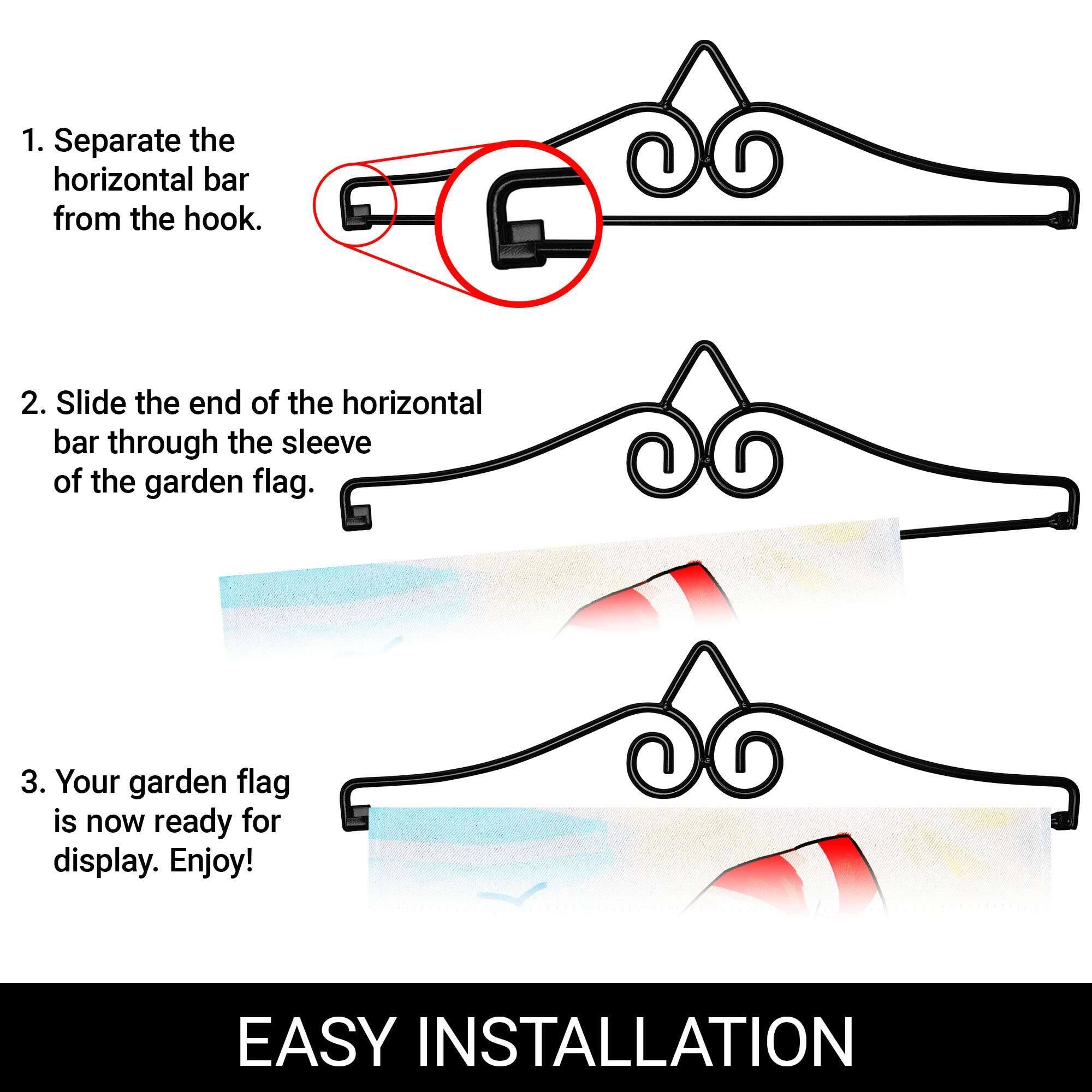 1. Separate the horizontal bar from the hook.

2. Slide the end of the horizontal bar through the sleeve of the garden flag.

3. Your garden flag is now ready for display. Enjoy!

EASY INSTALLATION