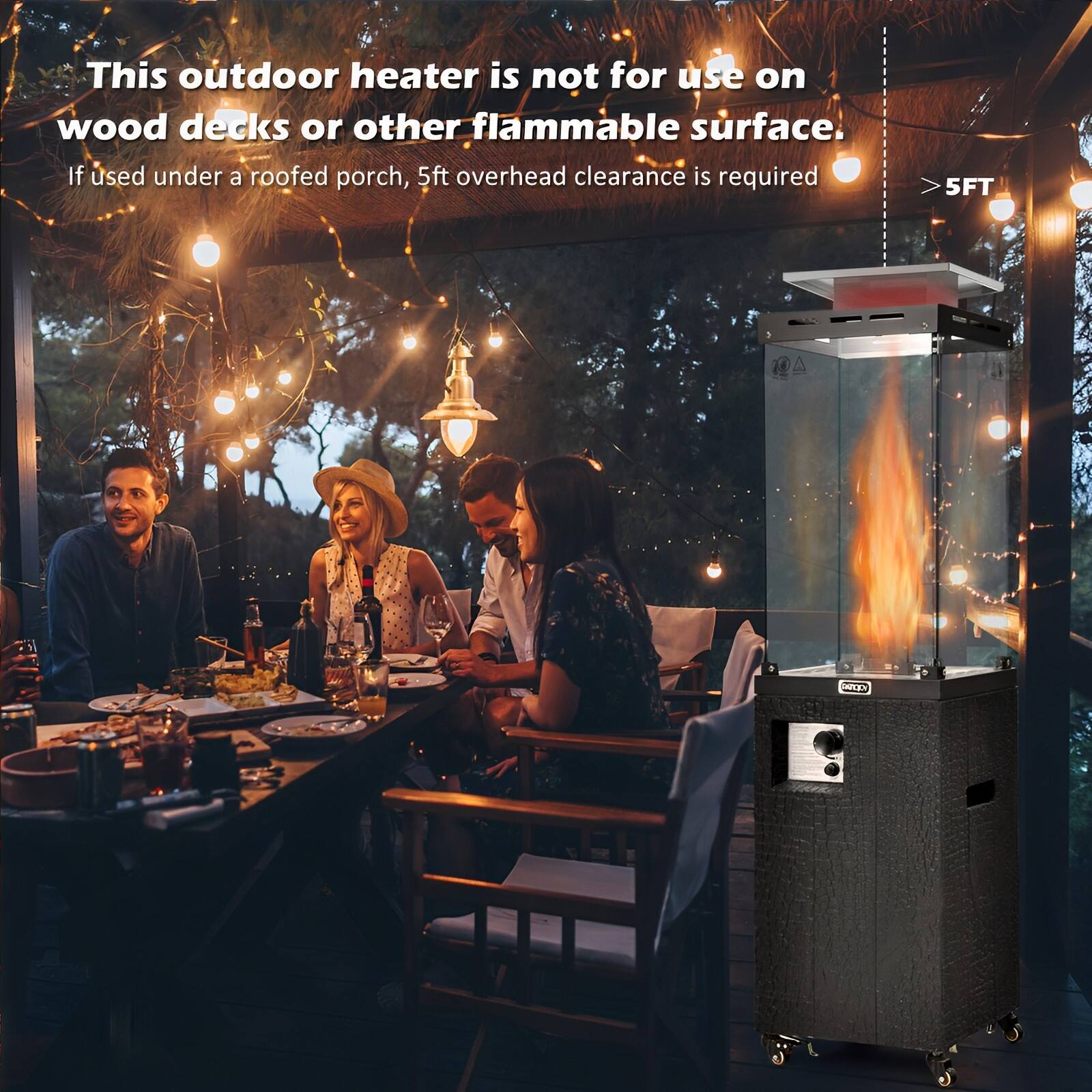 This outdoor heater is not for use on wood decks or other flammable surface. If used under a roofed porch, 5ft overhead clearance is required. 5FT