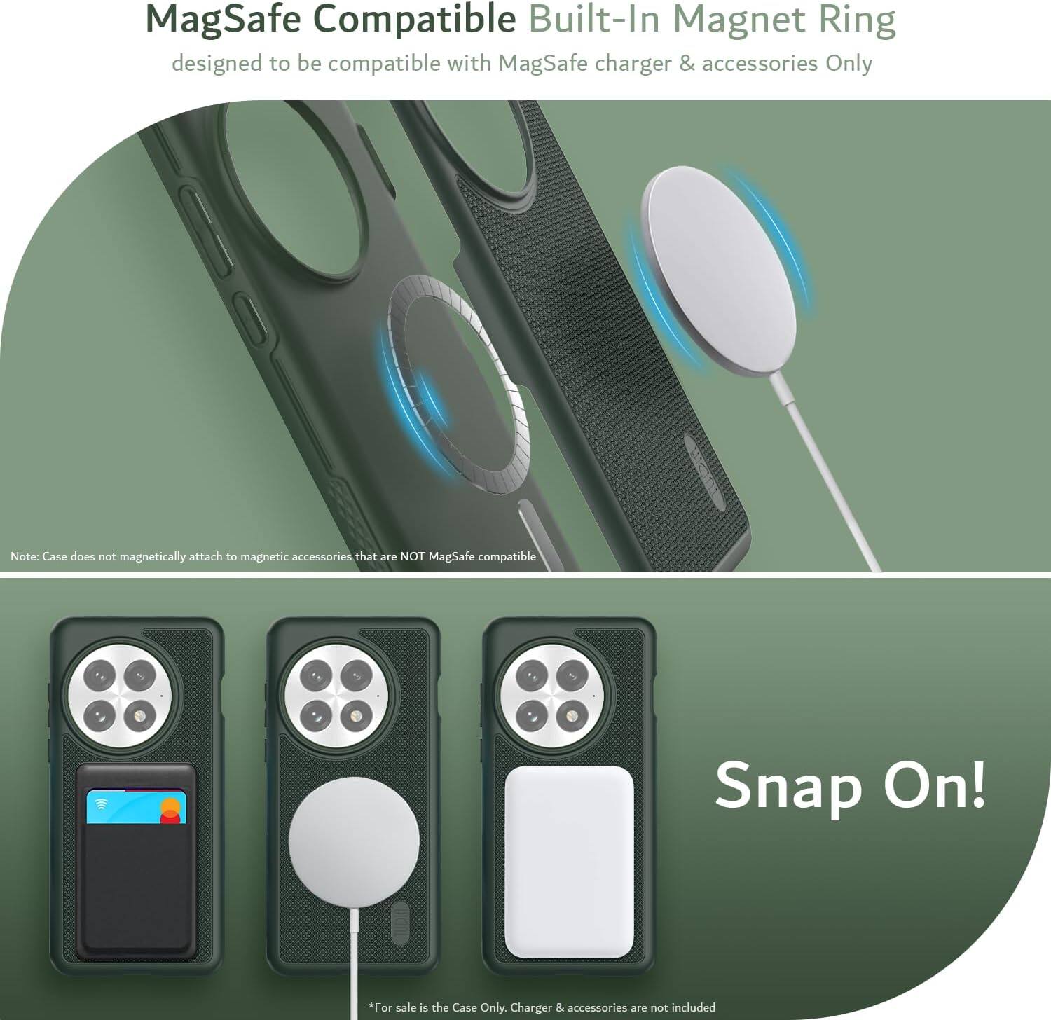 MagSafe Compatible Built-In Magnet Ring  
designed to be compatible with MagSafe charger & accessories Only  

Note: Case does not magnetically attach to magnetic accessories that are NOT MagSafe compatible  

Snap On!  

*For sale is the Case Only. Charger & accessories are not included