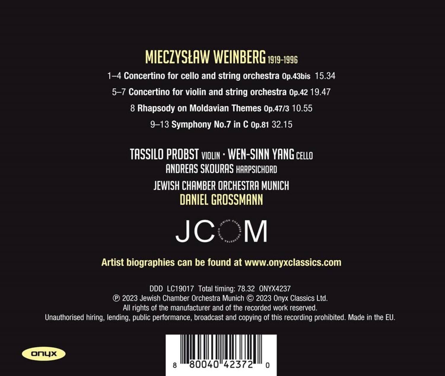 MIECZYSLAW WEINBERG 1919-1996

1-4 Concertino for cello and string orchestra Op.43bis 15.34  
5-7 Concertino for violin and string orchestra Op.42 19.47  
8 Rhapsody on Moldavian Themes Op.47/3 10.55  
9-13 Symphony No.7 in C Op.81 32.15  

TASSILO PROBST VIOLIN  
WEN-SINN YANG CELLO  
ANDREAS SKOURAS HARPSICHORD  
JEWISH CHAMBER ORCHESTRA MUNICH  
DANIEL GROSSMANN  

JCOM  

Artist biographies can be found at www.onyxclassics.com  

DDD LC19017 Total timing: 78.32 ONYX4237  
© 2023 Jewish Chamber Orchestra Munich © 2023 Onyx Classics Ltd.  
All rights of the manufacturer and of the recorded work reserved.  
Unauthorised hiring, lending, public performance, broadcast and copying of this recording prohibited.  
Made