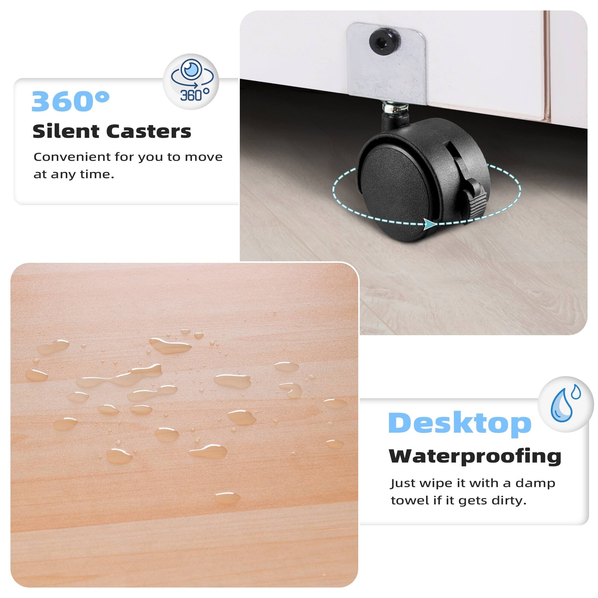 360° Silent Casters  
Convenient for you to move at any time.

Desktop Waterproofing  
Just wipe it with a damp towel if it gets dirty.