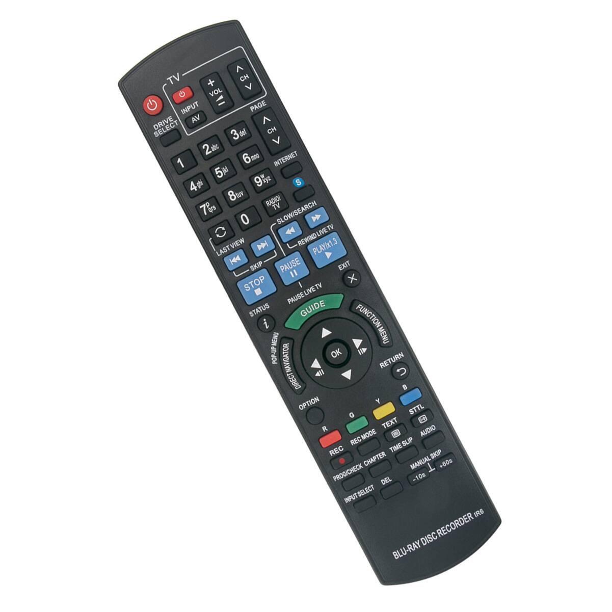 TV  
+ CH V G VOL INPUT PAGE DRIVE VA  
3o CH V 2 1 6mo INTERNET 5 9 4 S 8t RADKOI 78 TV 0 SLOW/SEARCH VIEW M REWIND-LIVETV REWIND PLAY/x1.3 LAST H PAUSE EXIT SKIP " STOP I PAUSE LIVETV STATUS GUIDE FUNCTION i MEMU MENU POP-UP OK I DIRECT NAVIGATOR NAVIGATOR RETURN DIRECT OPTION Y G STTL I R TEXT RECMODE C AUDIO REC TIME SLIP REC SKIP CHAPTER MANUAL +60s PROG/CHECK DEL -10s SELECT INPUT IRS RECORDER DISC BLU-RAY