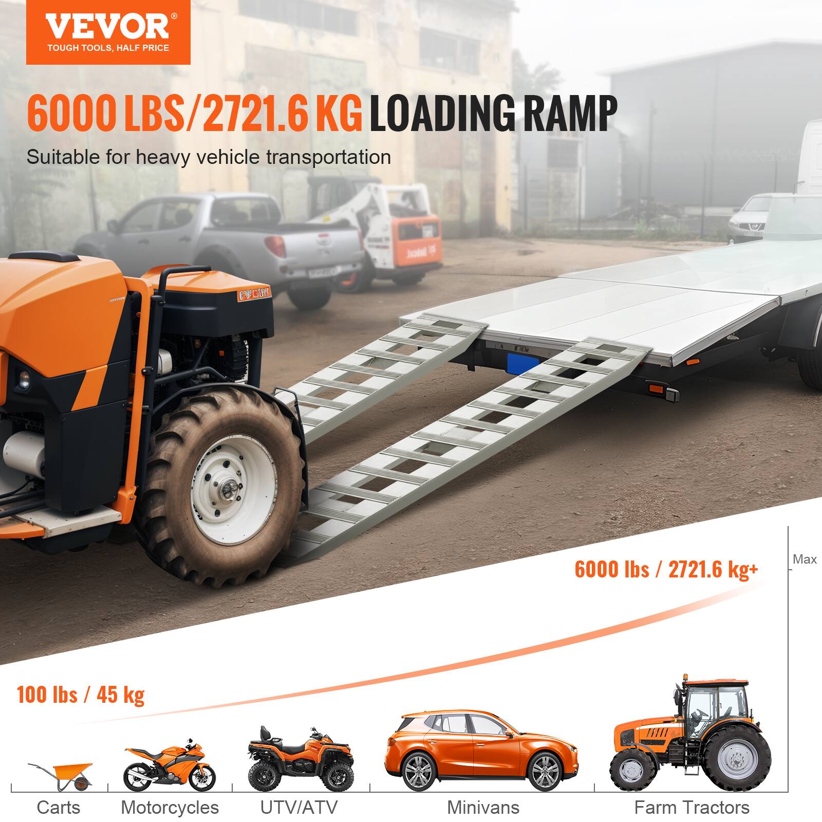 VEVOR TOUGH TOOLS, HALF PRICE

6000 LBS / 2721.6 KG LOADING RAMP

Suitable for heavy vehicle transportation

6000 lbs / 2721.6 kg+ Max

100 lbs / 45 kg

Carts  
Motorcycles  
UTV/ATV  
Minivans  
Farm Tractors