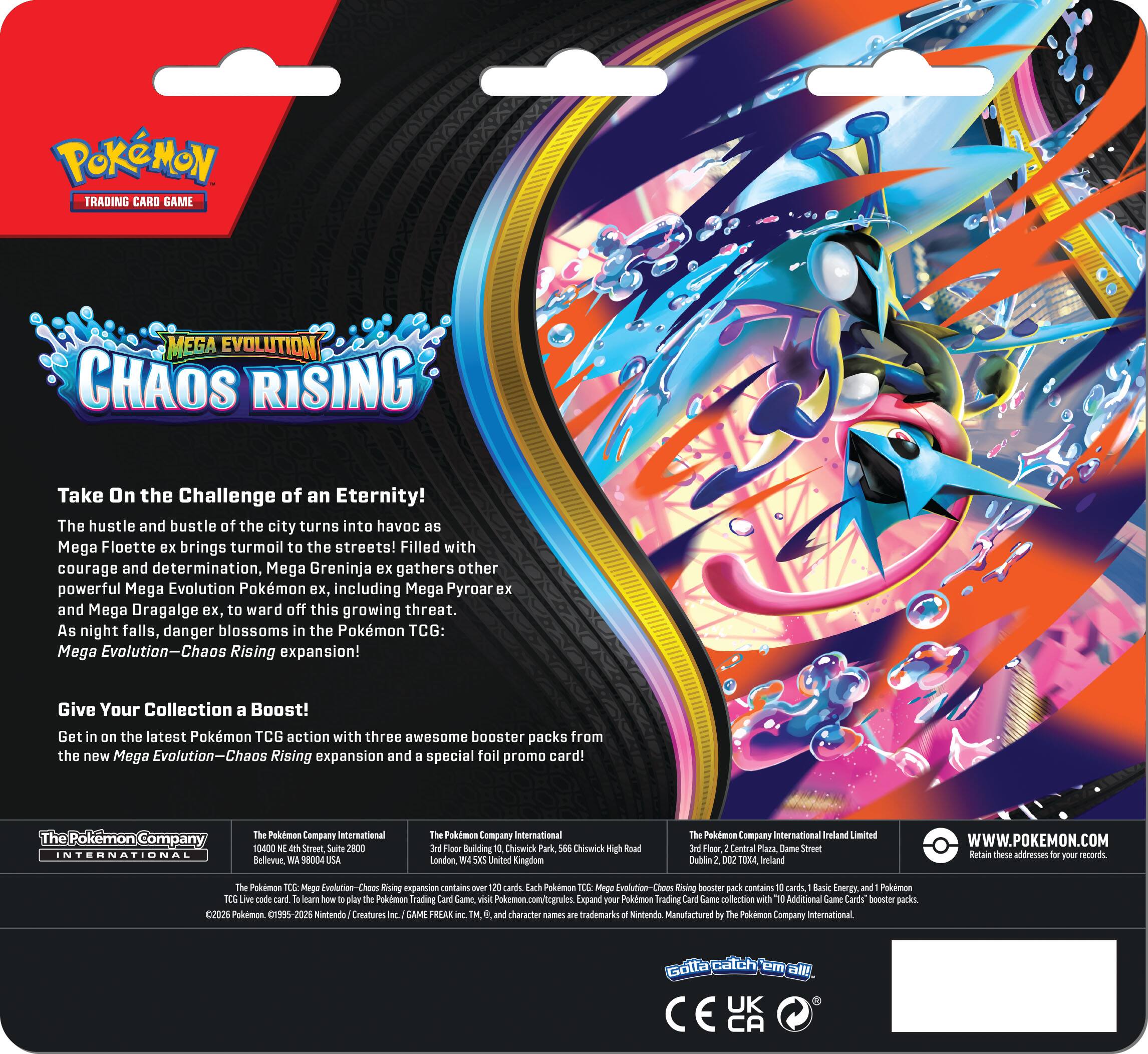 POKÉMON TRADING CARD GAME  
MEGA EVOLUTION  
CHAOS RISING  

Take On the Challenge of an Eternity!  
The hustle and bustle of the city turns into havoc as Mega Florges ex brings turmoil to the streets! Filled with courage and determination, Mega Greninja ex gathers other powerful Mega Evolution Pokémon ex, including Mega Pyroar ex and Mega Dragalge ex, to ward off this growing threat. As night falls, danger blossoms in the Pokémon TCG: Mega Evolution—Chaos Rising expansion!  

Give Your Collection a Boost!  
Get in on the latest Pokémon TCG action with three awesome booster packs from the new Mega Evolution—Chaos Rising expansion and a special foil promo card!  

The Pokémon Company International  
10400 NE 4th Street, Suite 2500  
Bellevue, WA 98004 USA  

The Pokémon Company International  
3rd Floor, Building 565, Chiswick Park  
Chiswick High Road  
London W4 5PS United Kingdom  

The Pokémon Company International Ireland Limited  
3rd Floor, Central Plaza, Dame Street  
Dublin 2, D02 T7K3 Ireland  

WWW.P