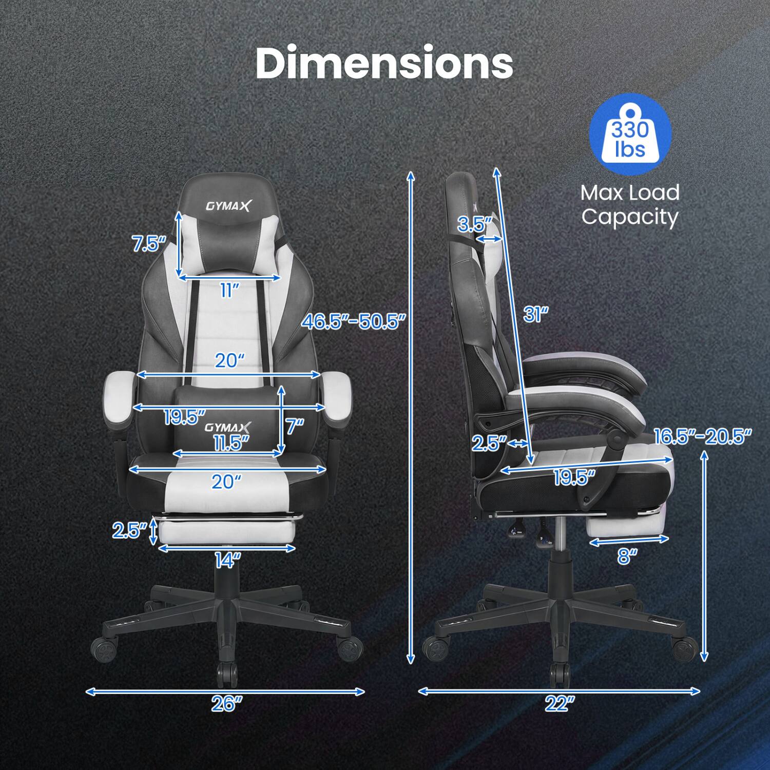 Dimensions  
330 lbs  
7.5"  
GYMAX  
3.5"  
Max Load Capacity  
11"  
46.5"-50.5"  
31"  
20"  
19.5"  
GYMAX 11.5" 20"  
7"  
2.5"  
19.5"  
16.5"-20.5"  
2.5"  
14"  
8"  
26"  
22"