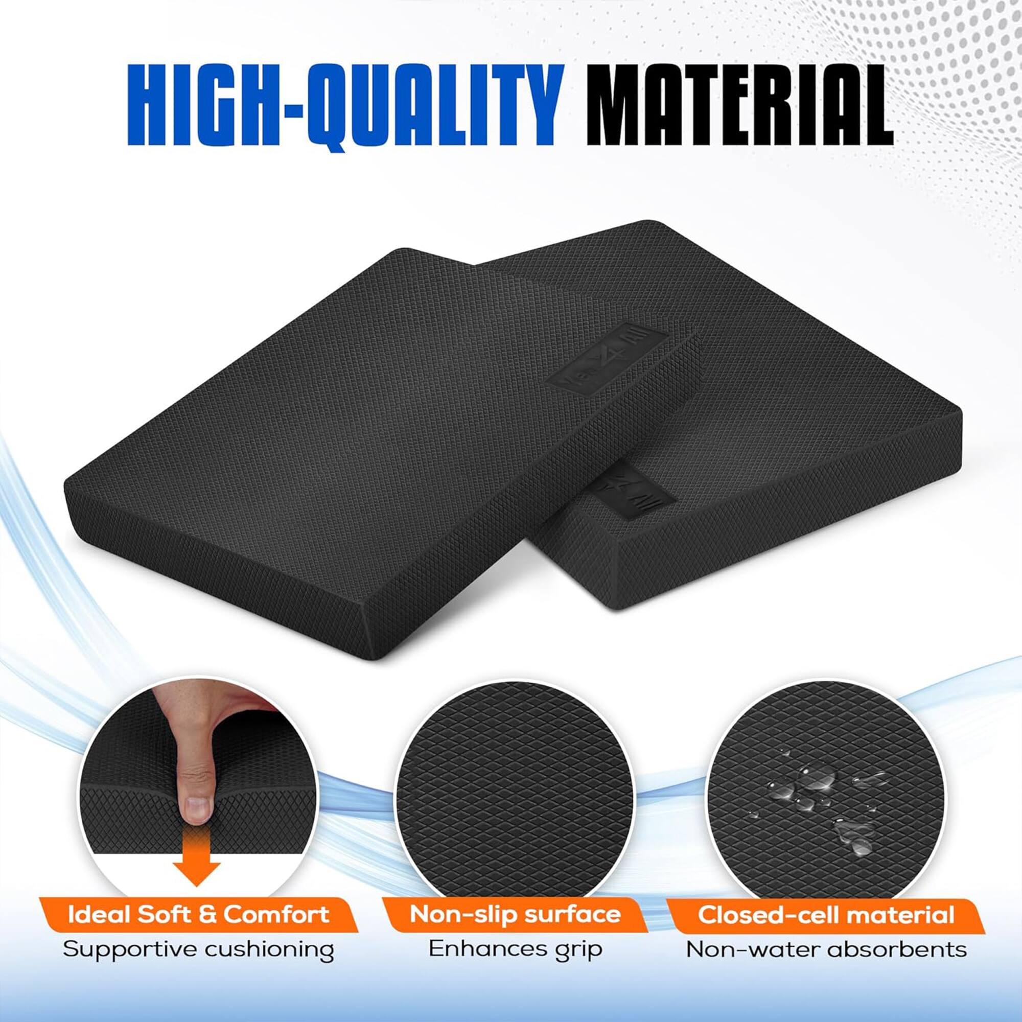 HIGH-QUALITY MATERIAL

Ideal Soft & Comfort Supportive cushioning
Non-slip surface Enhances grip
Closed-cell material Non-water absorbents