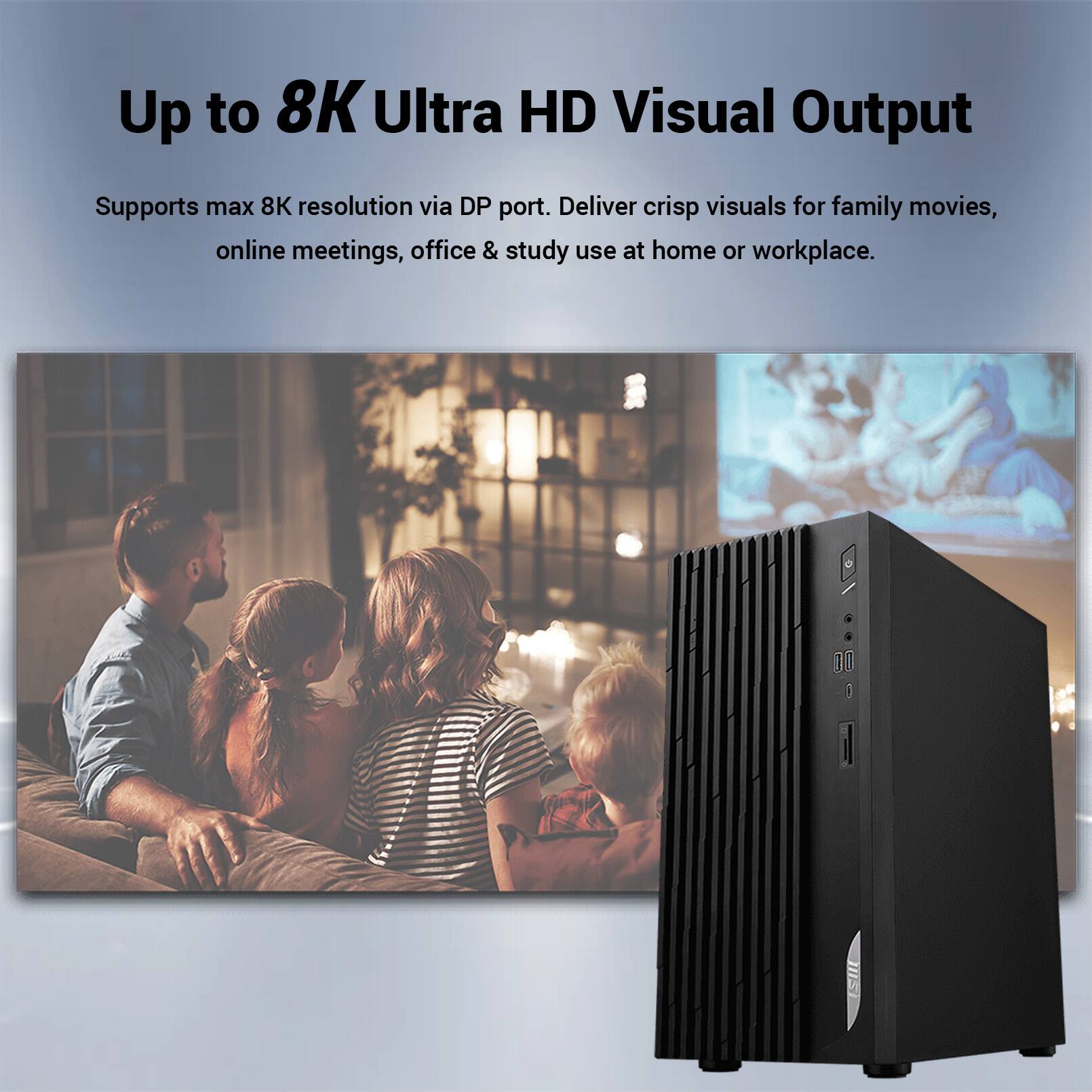 Up to 8K Ultra HD Visual Output

Supports max 8K resolution via DP port. Deliver crisp visuals for family movies, online meetings, office & study use at home or workplace.