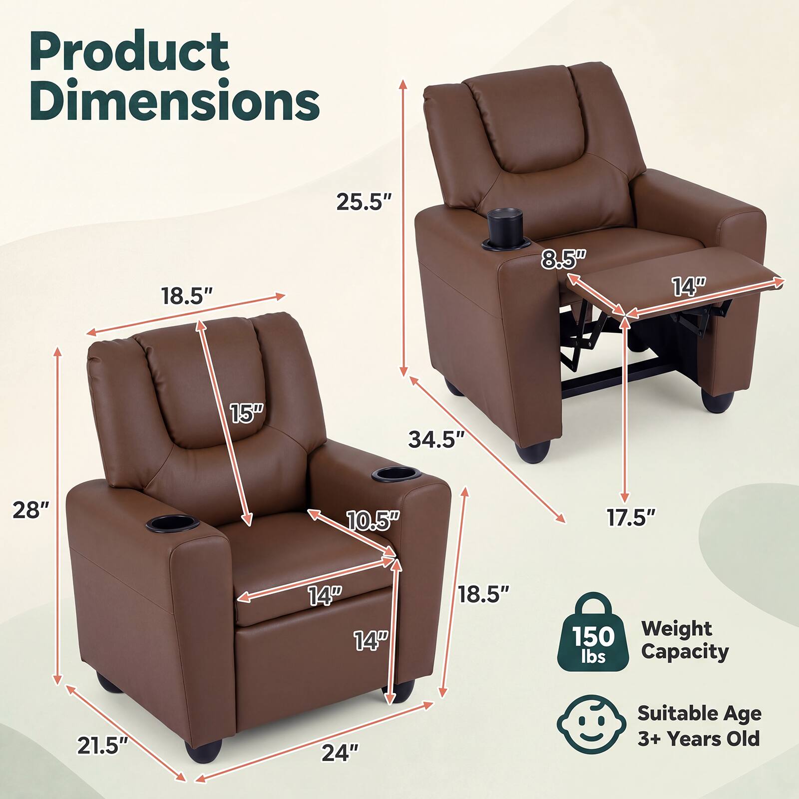 Product Dimensions
25.5"
18.5"
8.5"
14"
15"
34.5"
28"
10.5"
17.5"
14" 14"
18.5"
150 Weight lbs Capacity
21.5"
24"
Suitable Age 3+ Years Old