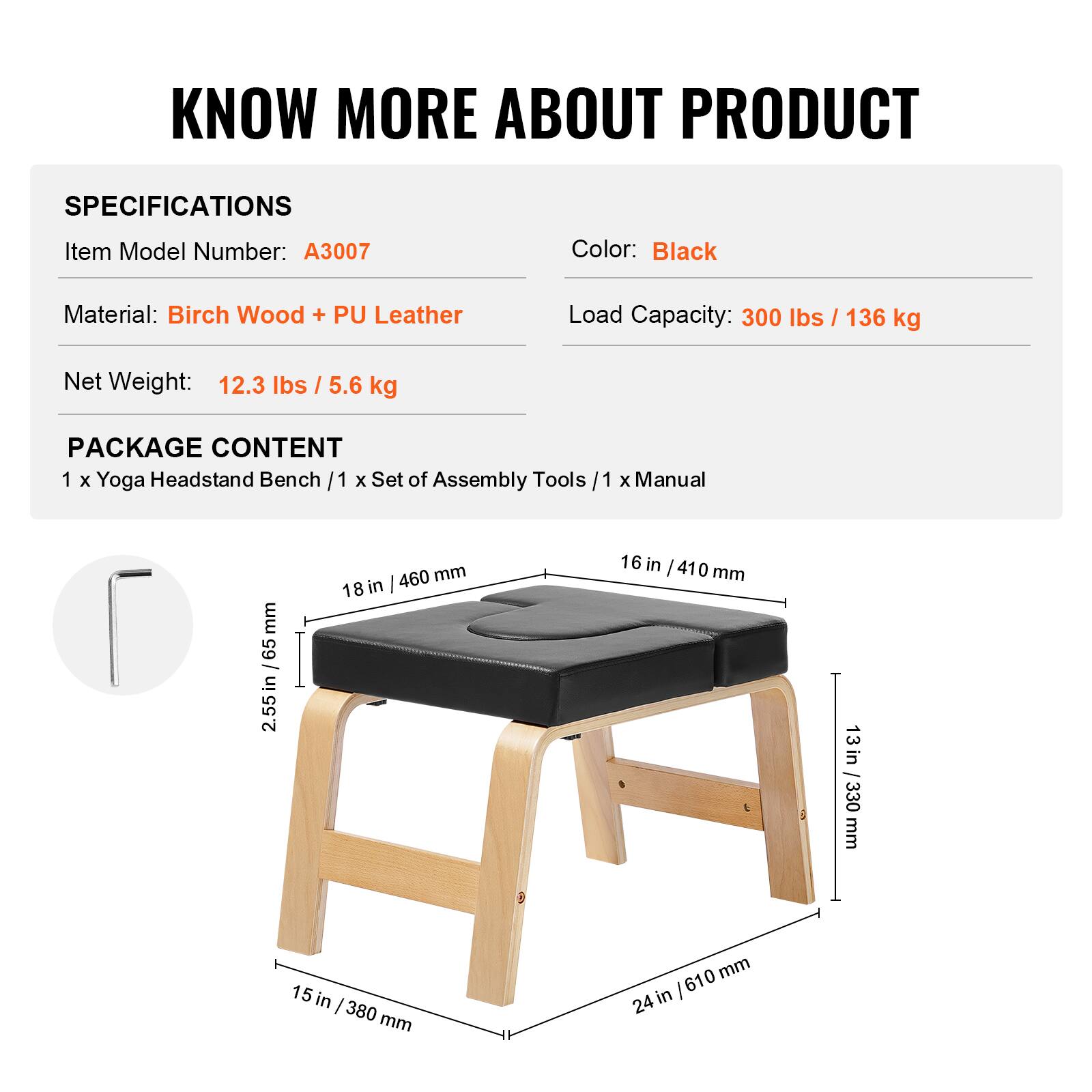 **KNOW MORE ABOUT PRODUCT**

**SPECIFICATIONS**

- Item Model Number: A3007
- Color: Black
- Material: Birch Wood + PU Leather
- Load Capacity: 300 lbs / 136 kg
- Net Weight: 12.3 lbs / 5.6 kg

**PACKAGE CONTENT**

- 1 x Yoga Headstand Bench
- 1 x Set of Assembly Tools
- 1 x Manual

**Dimensions:**

- 2.55 in / 65 mm
- 18 in / 460 mm
- 16 in / 410 mm
- 13 in / 330 mm
- 15 in / 380 mm
- 24 in / 610 mm
