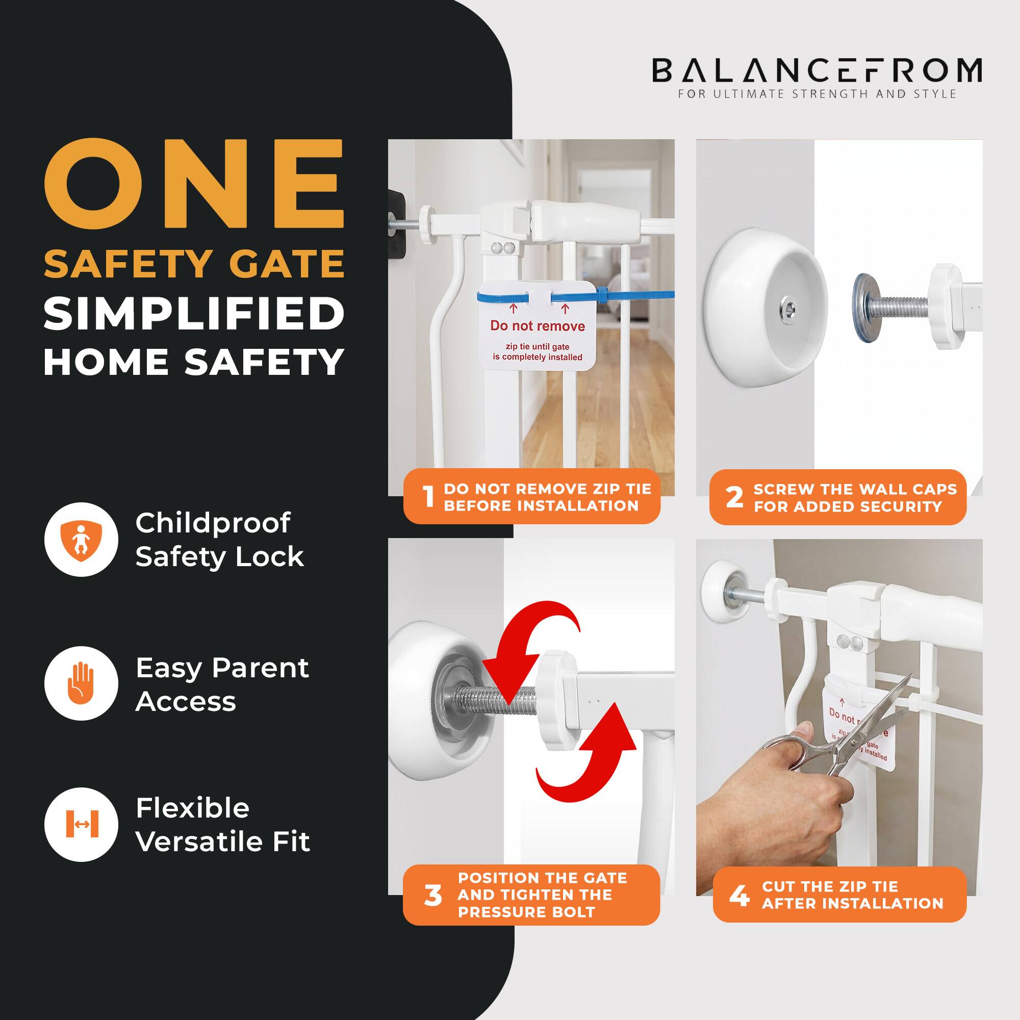 ONE SAFETY GATE SIMPLIFIED HOME SAFETY

BALANCEFROM FOR ULTIMATE STRENGTH AND STYLE

1. DO NOT REMOVE ZIP TIE BEFORE INSTALLATION
2. SCREW THE WALL CAPS FOR ADDED SECURITY
3. POSITION THE GATE AND TIGHTEN THE PRESSURE BOLT
4. CUT THE ZIP TIE AFTER INSTALLATION

Childproof Safety Lock
Easy Parent Access
Flexible Versatile Fit