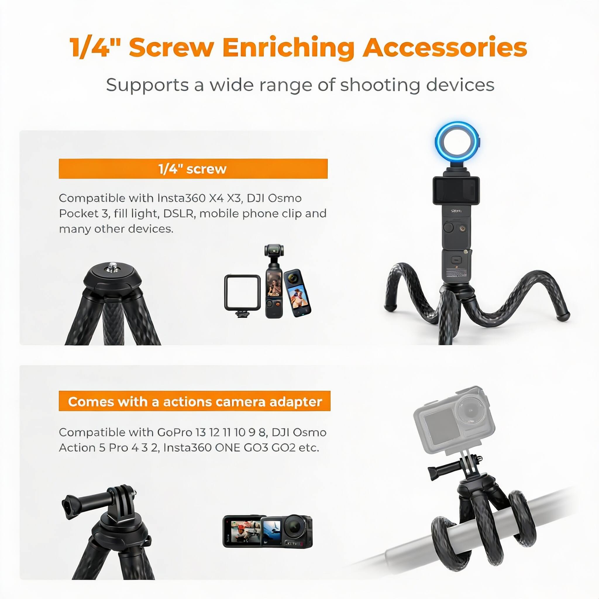1/4" Screw Enriching Accessories  
Supports a wide range of shooting devices  

1/4" screw  
Compatible with Insta360 X4 X3, DJI Osmo Pocket 3, fill light, DSLR, mobile phone clip and many other devices.  

Comes with a actions camera adapter  
Compatible with GoPro 13 12 11 10 9 8, DJI Osmo Action 5 Pro 4 3 2, Insta360 ONE GO3 GO2 etc.