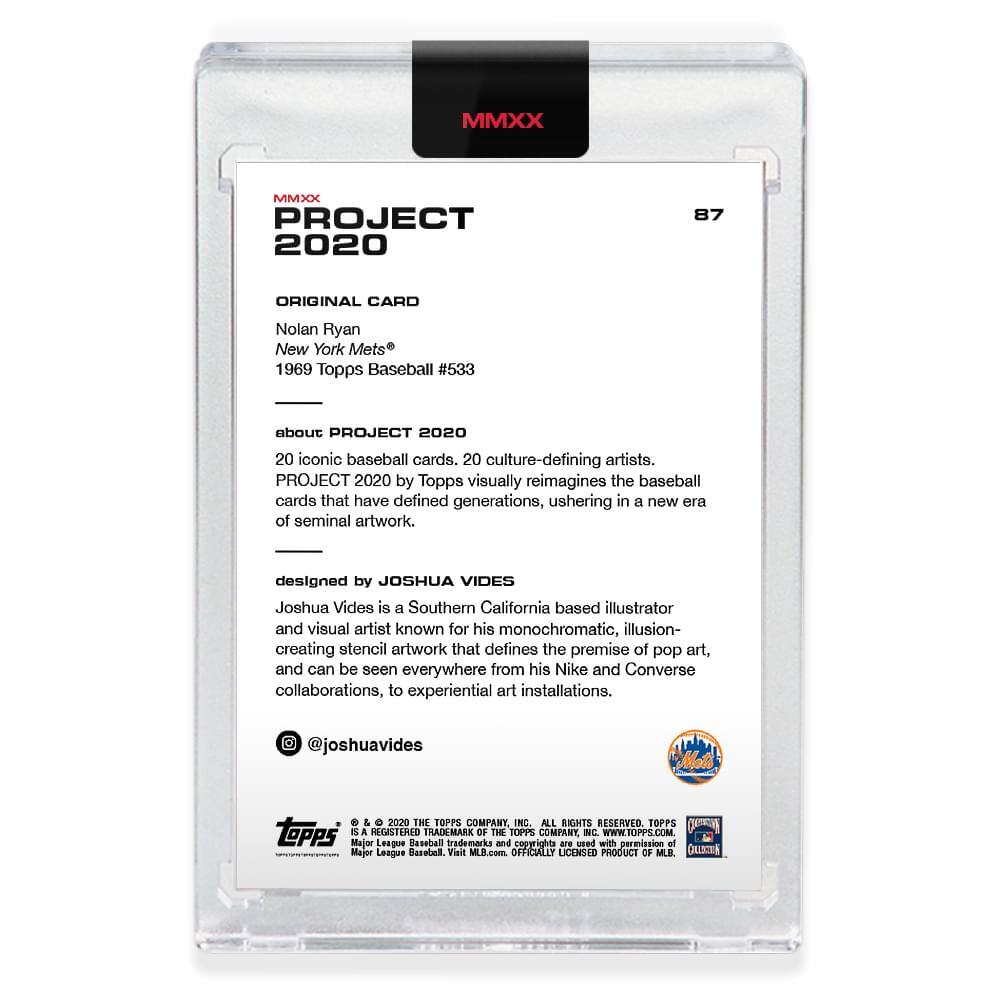 **MMXX PROJECT 2020**

**87**

**ORIGINAL CARD**

Nolan Ryan  
New York Mets®  
1969 Topps Baseball #533

---

**about PROJECT 2020**

20 iconic baseball cards, 20 culture-defining artists.  
PROJECT 2020 by Topps visually reimagines the baseball cards that have defined generations, ushering in a new era of seminal artwork.

---

**designed by JOSHUA VIDES**

Joshua Vides is a Southern California based illustrator and visual artist known for his monochromatic, illusion-creating stencil artwork that defines the premise of pop art, and can be seen everywhere from his Nike and Converse collaborations, to experiential art installations.

@joshuavides

---

**© 2020 THE TOPPS COMPANY, INC. ALL RIGHTS RESERVED.**

**TOPPS**  
**MAJOR LEAGUE BASEBALL**  
**TRADEMARKS OF THE MAJOR LEAGUE BASEBALL PLAYERS ASSOCIATION.**  
**USED WITH PERMISSION OF MAJOR LEAGUE BASEBALL.**  
**OFFICIALLY LICENSED PRODUCT OF MLB.**  
**WWW.TOPPS.COM**


