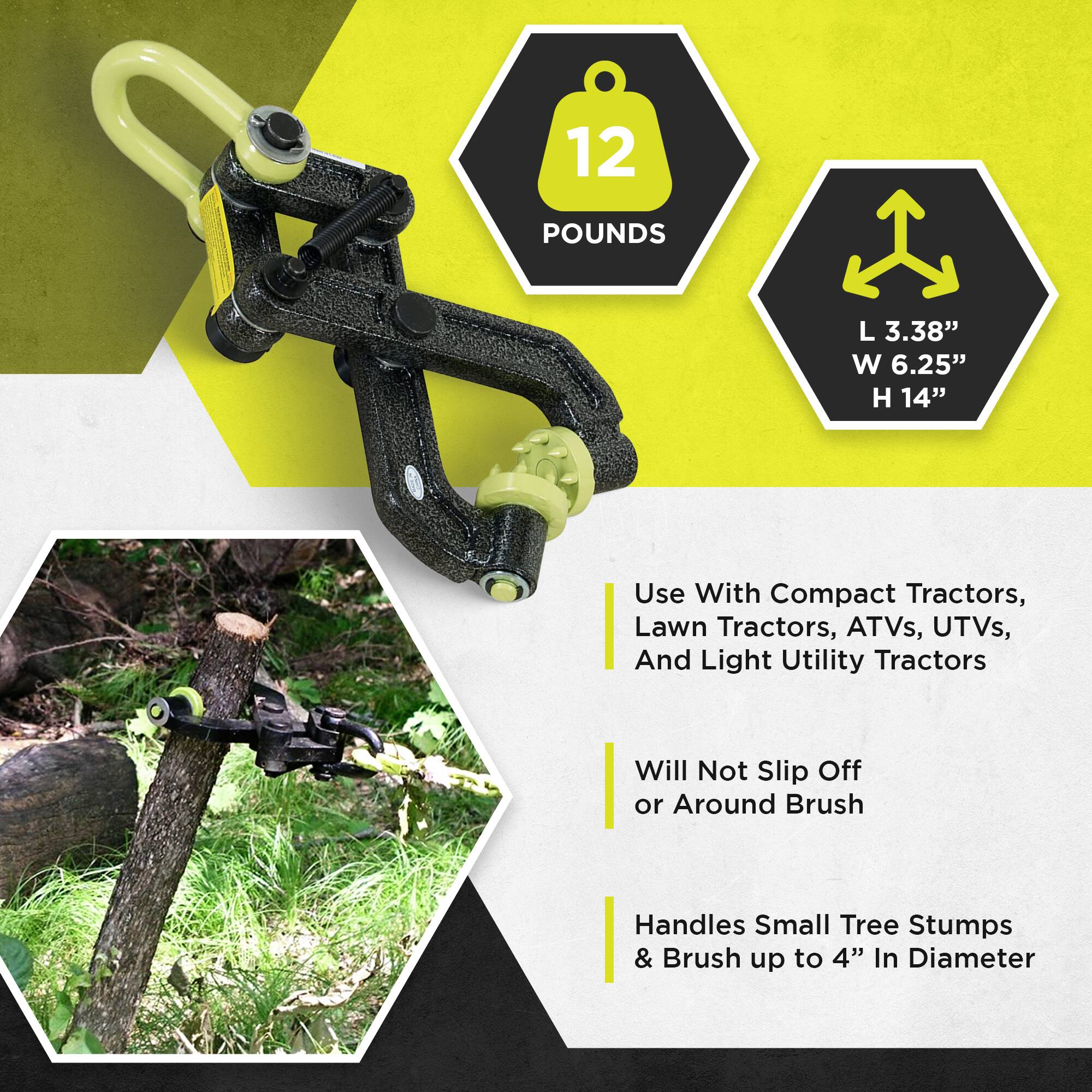 12 POUNDS  
L 3.38" W 6.25" H 14"  

Use With Compact Tractors, Lawn Tractors, ATVs, UTVs, And Light Utility Tractors  
Will Not Slip Off or Around Brush  
Handles Small Tree Stumps & Brush up to 4" In Diameter