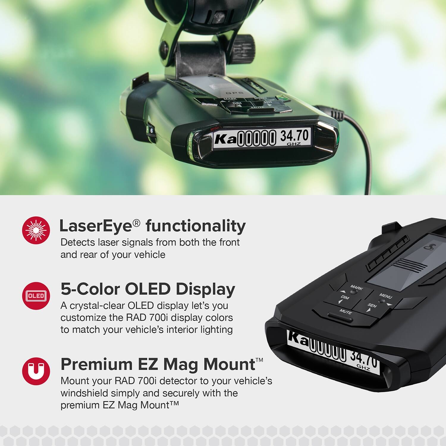 - TRRIC Ka 00000 34.70 GHZ R LaserEye functionality Detects laser signals from both the front and rear of your vehicle
- 5-Color OLED Display MARK OLED CI MENU
- A crystal-clear OLED display lets you customize the RAD 700i display colors to match your vehicle's interior lighting
- KAUUUUU 34.70 Premium EZ Mag Mount GHZ
- Mount your RAD 700i detector to your vehicle's windshield simply and securely with the premium EZ Mag Mount™