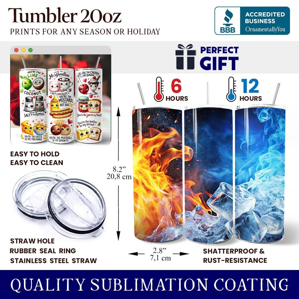 Tumbler 20oz  
PRINTS FOR ANY SEASON OR HOLIDAY  

ACCREDITED BUSINESS  
BBB  
OrnamentallyYou  

PERFECT GIFT  

EASY TO HOLD  
EASY TO CLEAN  

STRAW HOLE  
RUBBER SEAL RING  
STAINLESS STEEL STRAW  

8.2"  
20.8 cm  

2.8"  
7.1 cm  

SHATTERPROOF & RUST-RESISTANCE  

QUALITY SUBLIMATION COATING  

6 HOURS  
12 HOURS  

YOU'RE THE  
LIME  
COCONUT  
SALT & PEPPER  
CHERRY  
MUSTARD  
HOT DOG  
MEATBALL  
BUTTER  
BREAD  
CHEESE  
SUGAR