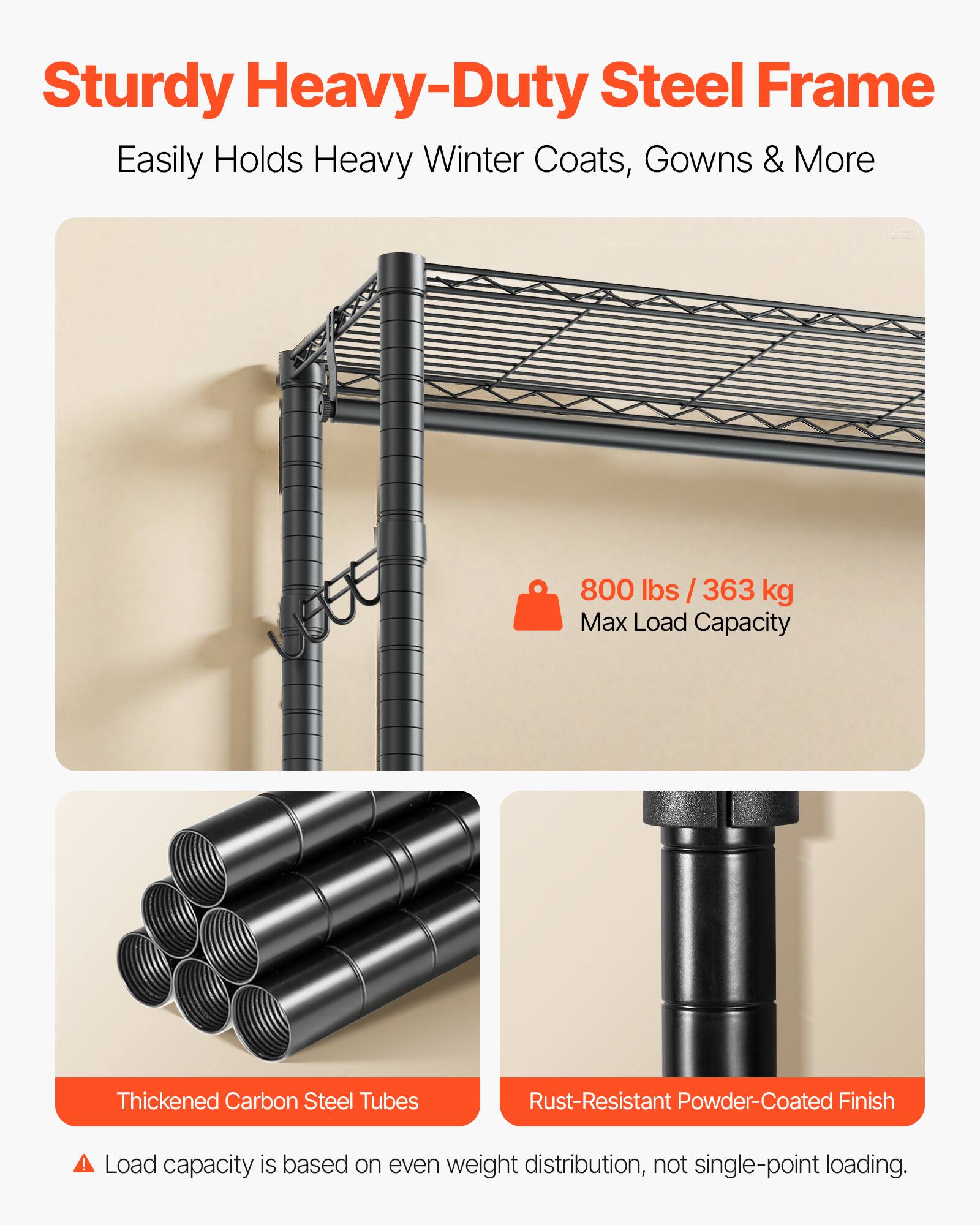 Sturdy Heavy-Duty Steel Frame  
Easily Holds Heavy Winter Coats, Gowns & More  

800 lbs / 363 kg Max Load Capacity  

Thickened Carbon Steel Tubes  
Rust-Resistant Powder-Coated Finish  

Load capacity is based on even weight distribution, not single-point loading.