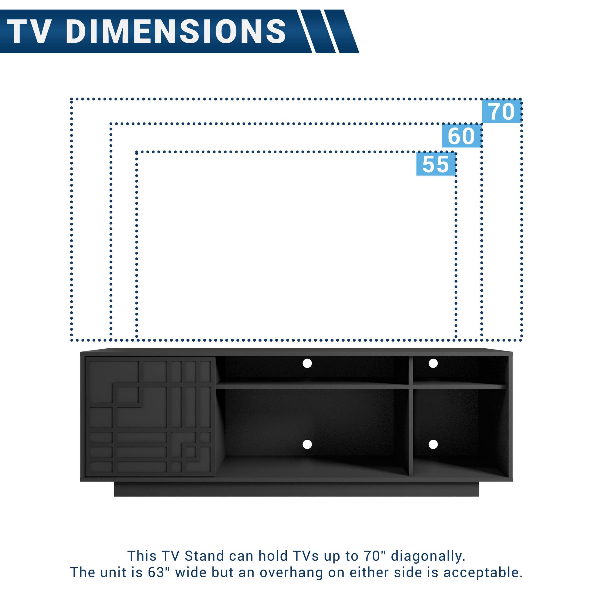 TV DIMENSIONS

This TV Stand can hold TVs up to 70" diagonally.  
The unit is 63" wide but an overhang on either side is acceptable.