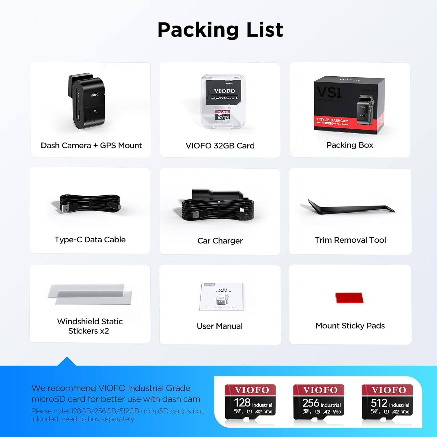 Packing List

- Dash Camera + GPS Mount
- VIOFO 32GB Card
- Packing Box
- Type-C Data Cable
- Car Charger
- Trim Removal Tool
- Windshield Static Stickers x2
- User Manual
- Mount Sticky Pads

We recommend VIOFO Industrial Grade microSD card for better use with dash cam. Please note: 128GB/256GB/512GB microSD card is not included, need to buy separately.

VIOFO 128 Industrial
VIOFO 256 Industrial
VIOFO 512 Industrial