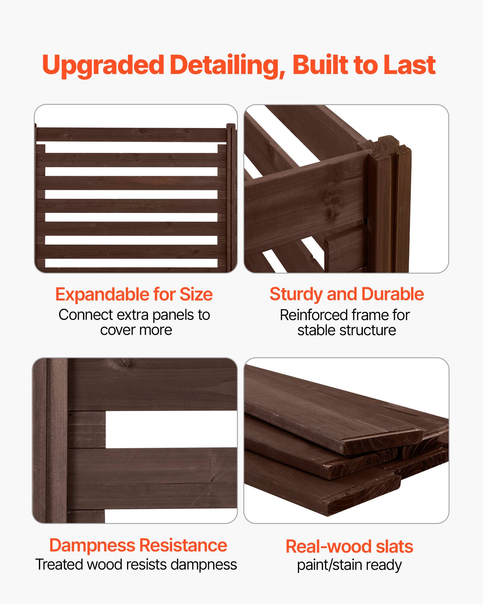 Upgraded Detailing, Built to Last

- Expandable for Size
  - Connect extra panels to cover more

- Sturdy and Durable
  - Reinforced frame for stable structure

- Dampness Resistance
  - Treated wood resists dampness

- Real-wood slats
  - paint/stain ready