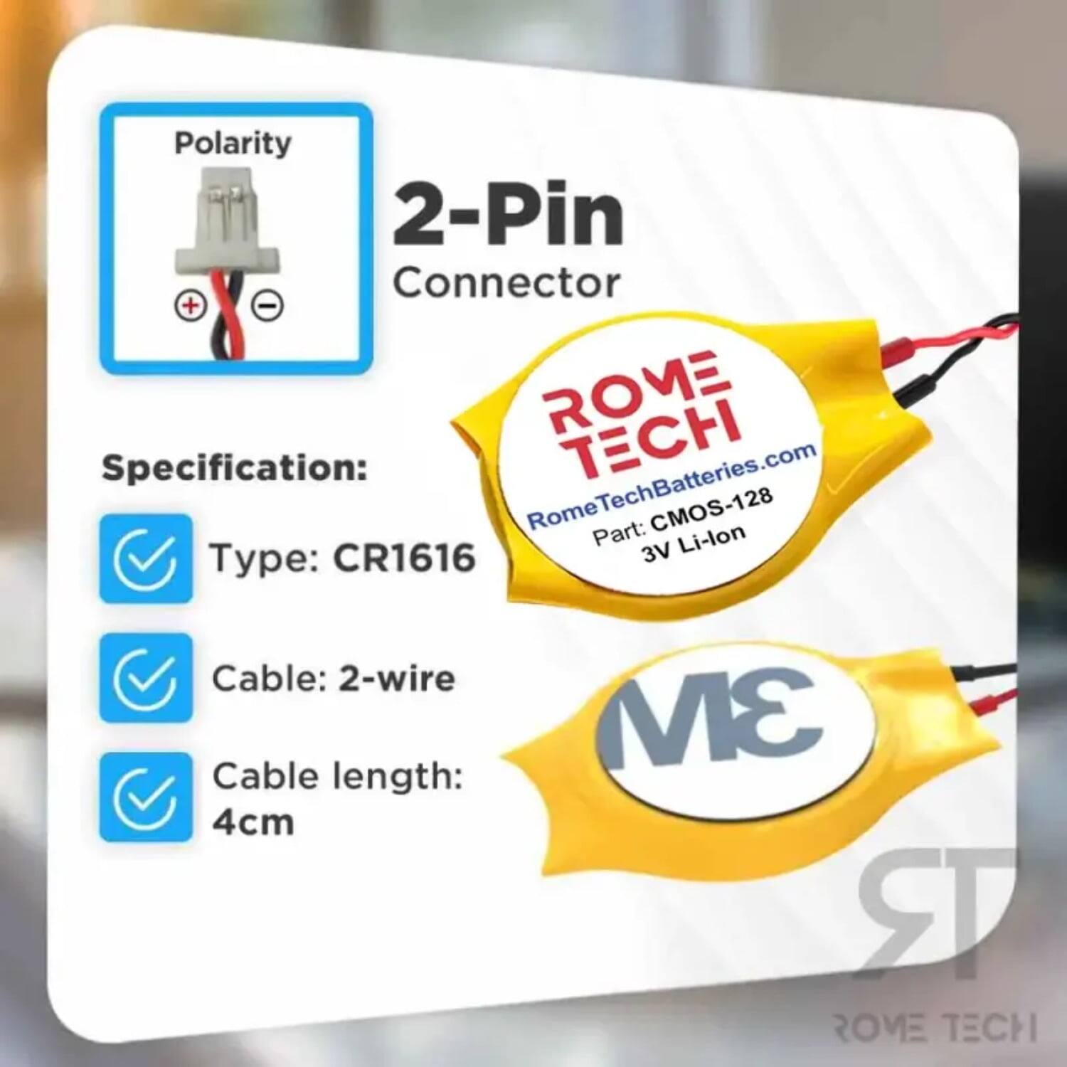 Polarity 2-Pin Connector + -  
ROME Specification: RomeTechBatteries.com  
TECH Rome Part: CMOS-128  
3V Li-lon  
Type: CR1616  
Cable: 2-wire  
Cable length: 4cm  
3M  
ROME TECH