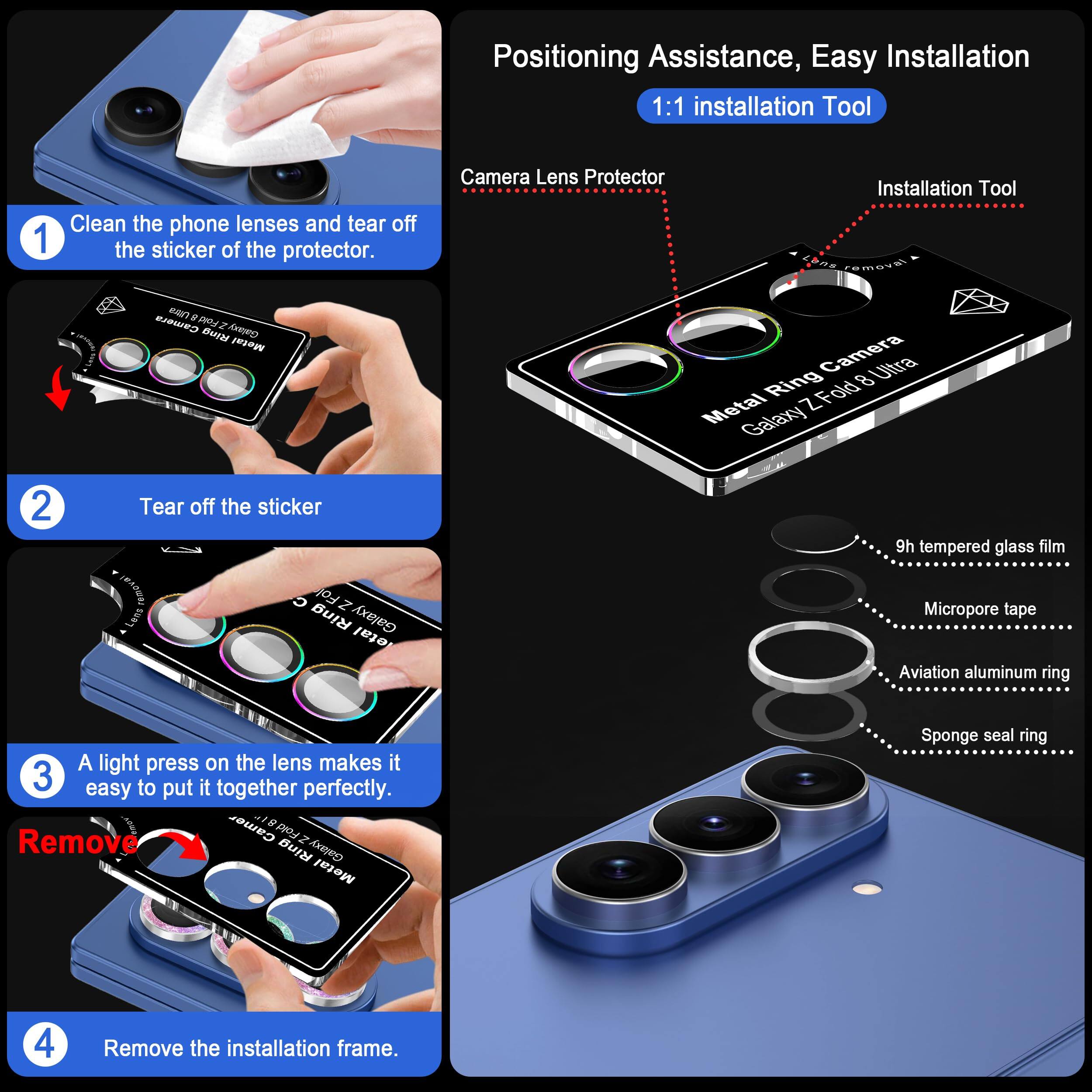 Positioning Assistance, Easy Installation  
1:1 installation Tool

1. Clean the phone lenses and tear off the sticker of the protector.
2. Tear off the sticker
3. A light press on the lens makes it easy to put it together perfectly.
4. Remove the installation frame.

Camera Lens Protector  
- 9h tempered glass film  
- Micro-pore tape  
- Aviation aluminum ring  
- Sponge seal ring