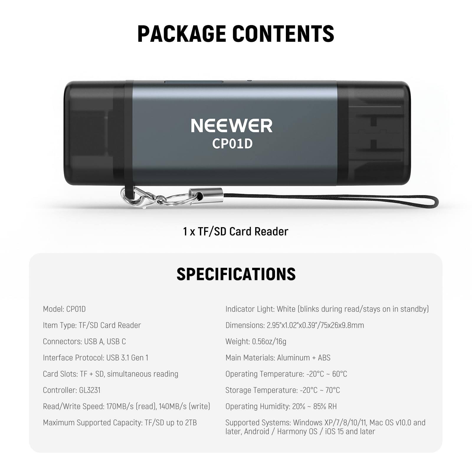PACKAGE CONTENTS  
NEEWER CP01D  
1 X TF/SD Card Reader  

SPECIFICATIONS  
Model: CP01D  
Item Type: TF/SD Card Reader  
Connectors: USB A, USB C  
Indicator Light: White (blinks during read/stays on in standby)  
Dimensions: 2.95" x 1.02" x 0.39" / 75x26x9.8mm  
Weight: 0.56oz/16g  
Interface Protocol: USB 3.1 Gen 1  
Main Materials: Aluminum + ABS  
Card Slots: TF + SD, simultaneous reading  
Controller: GL3231  
Read/Write Speed: 170MB/s (read), 140MB/s (write)  
Maximum Supported Capacity: TF/SD up to 2TB  
Operating Temperature: -20°C - 60°C  
Storage Temperature: -20°C - 70°C  
Operating Humidity: 20% - 85% RH  
Supported Systems: Windows XP/7/8/10/11, Mac OS v10.0 and later, Android / Harmony