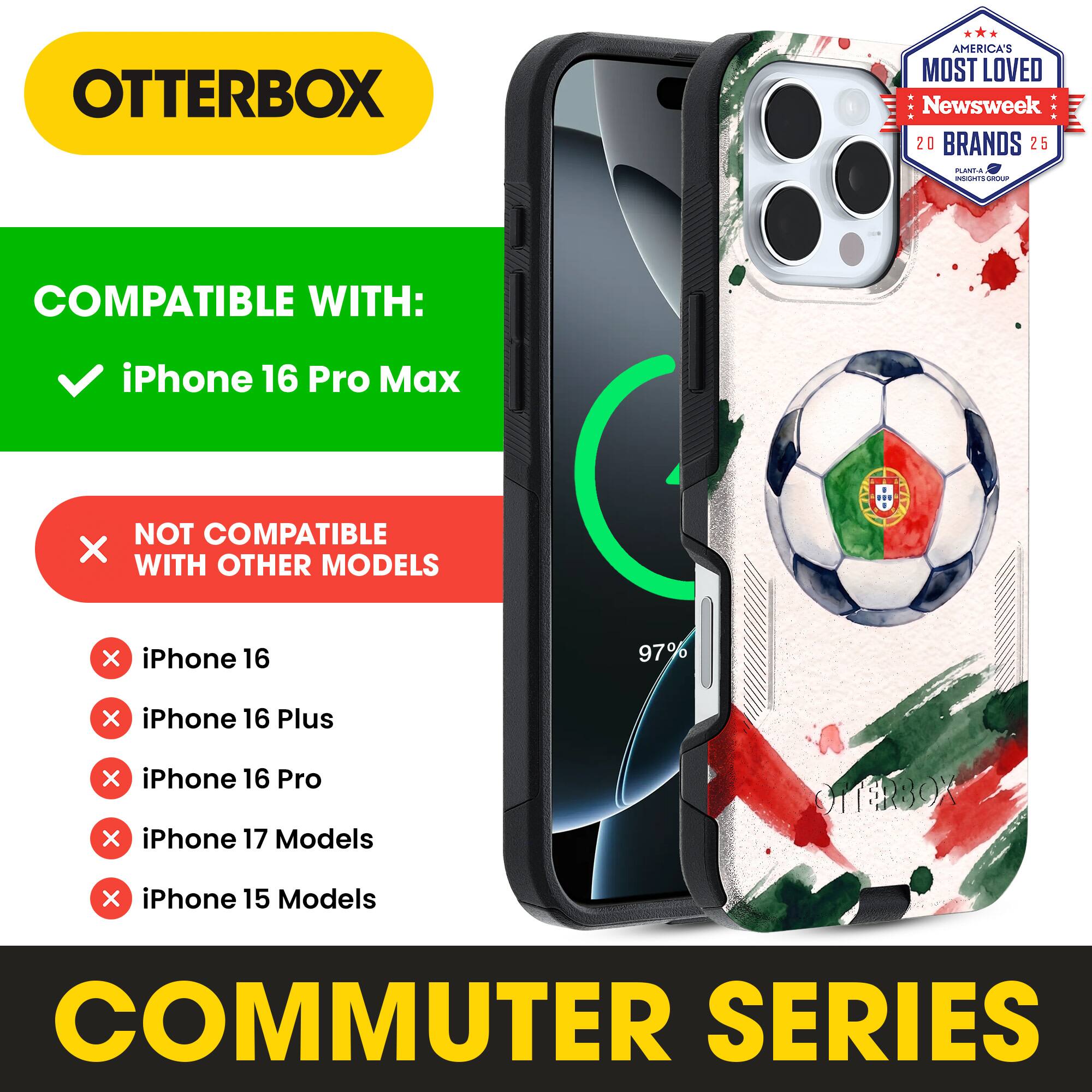 OTTERBOX AMERICA'S MOST LOVED Newsweek 20 BRANDS 25

COMPATIBLE WITH: iPhone 16 Pro Max

NOT COMPATIBLE WITH OTHER MODELS

iPhone 16
iPhone 16 Plus
iPhone 16 Pro
iPhone 17 Models
iPhone 15 Models

COMMUTER SERIES
