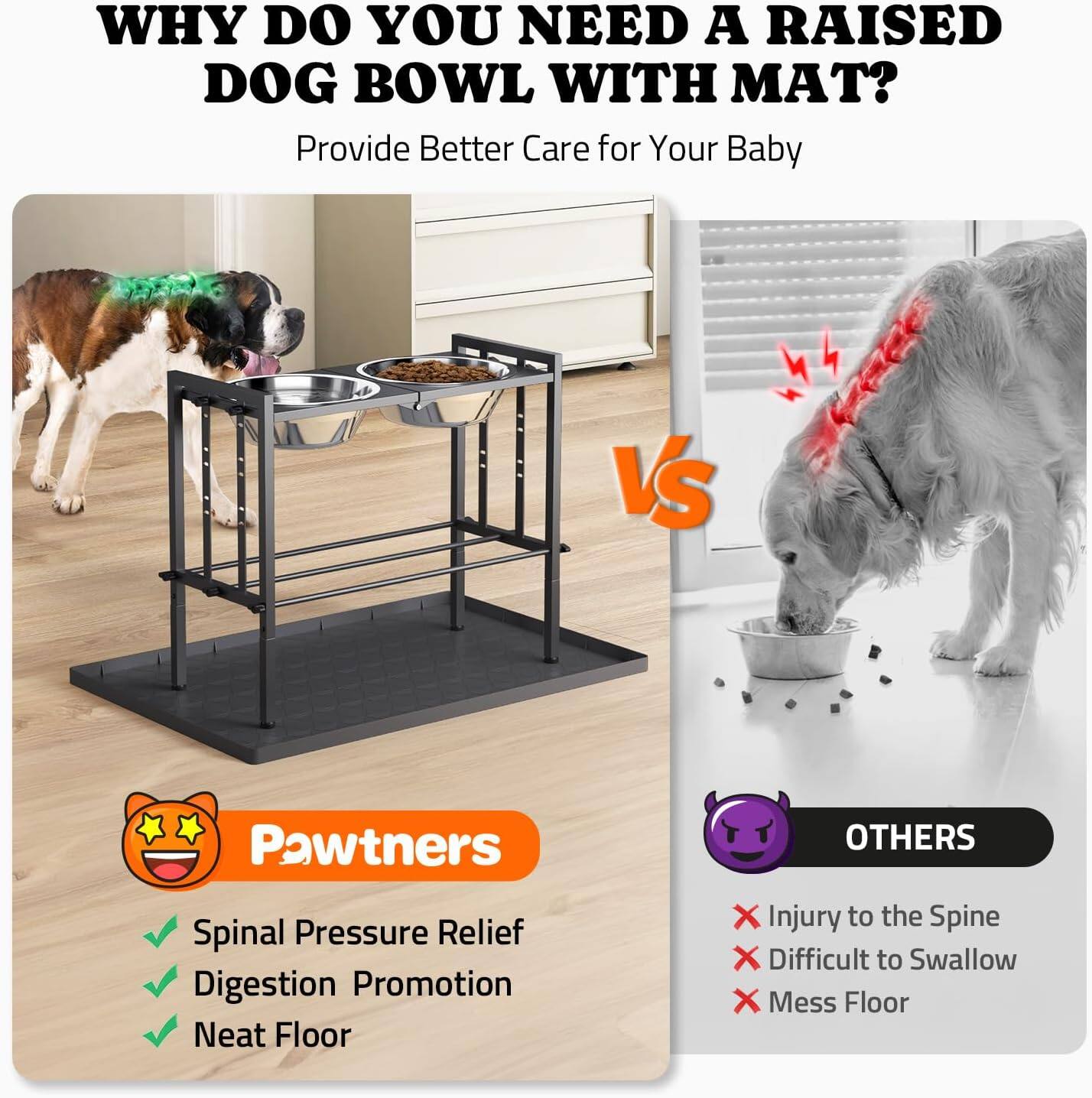 **WHY DO YOU NEED A RAISED DOG BOWL WITH MAT?**

Provide Better Care for Your Baby

**Pawtners**
- Spinal Pressure Relief
- Digestion Promotion
- Neat Floor

**OTHERS**
- Injury to the Spine
- Difficult to Swallow
- Mess Floor